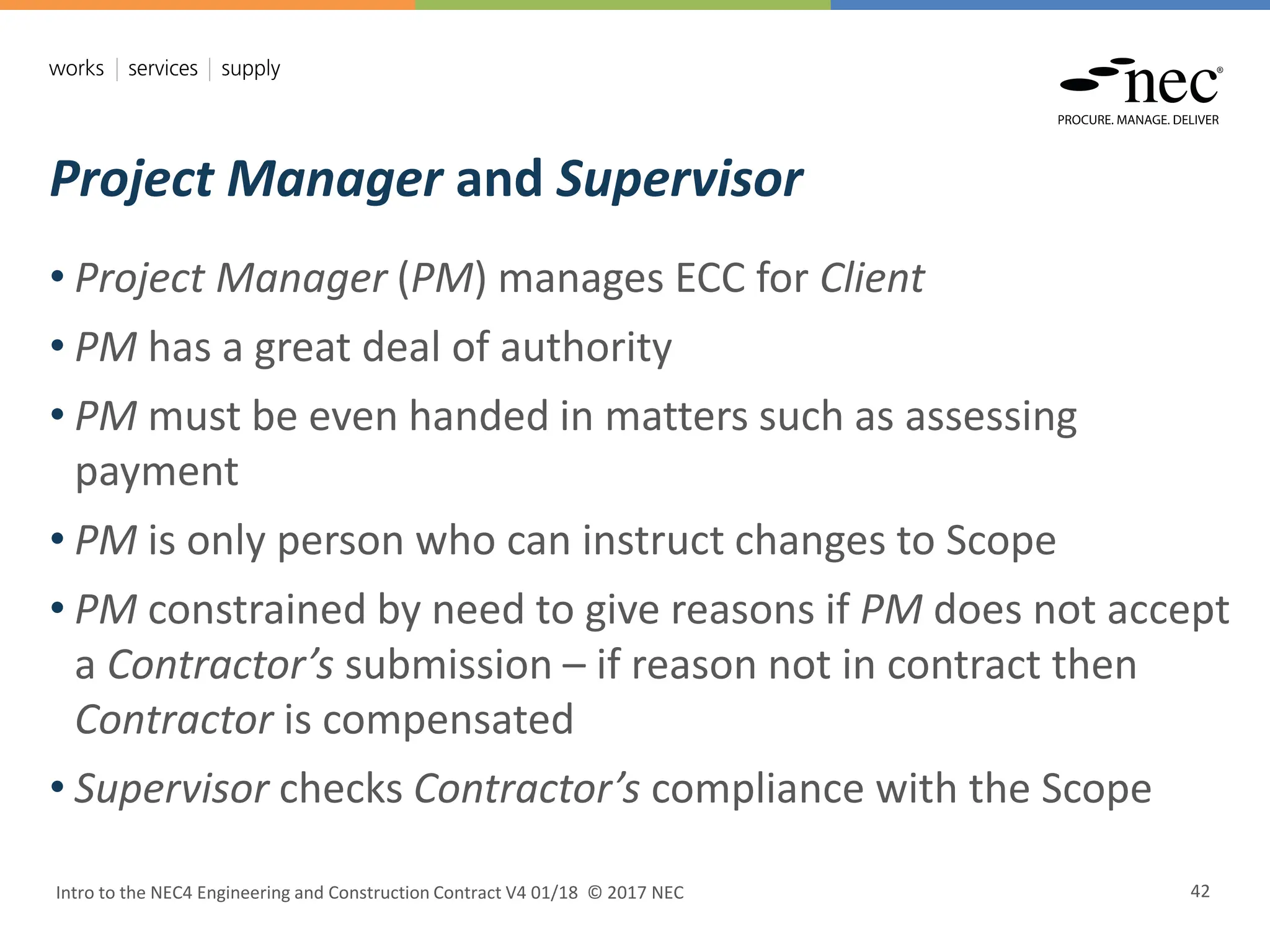 Project Manager and Supervisor
Intro to the NEC4 Engineering and Construction Contract V4 01/18 © 2017 NEC 42
• Project Manager (PM) manages ECC for Client
• PM has a great deal of authority
• PM must be even handed in matters such as assessing
payment
• PM is only person who can instruct changes to Scope
• PM constrained by need to give reasons if PM does not accept
a Contractor’s submission – if reason not in contract then
Contractor is compensated
• Supervisor checks Contractor’s compliance with the Scope
 
