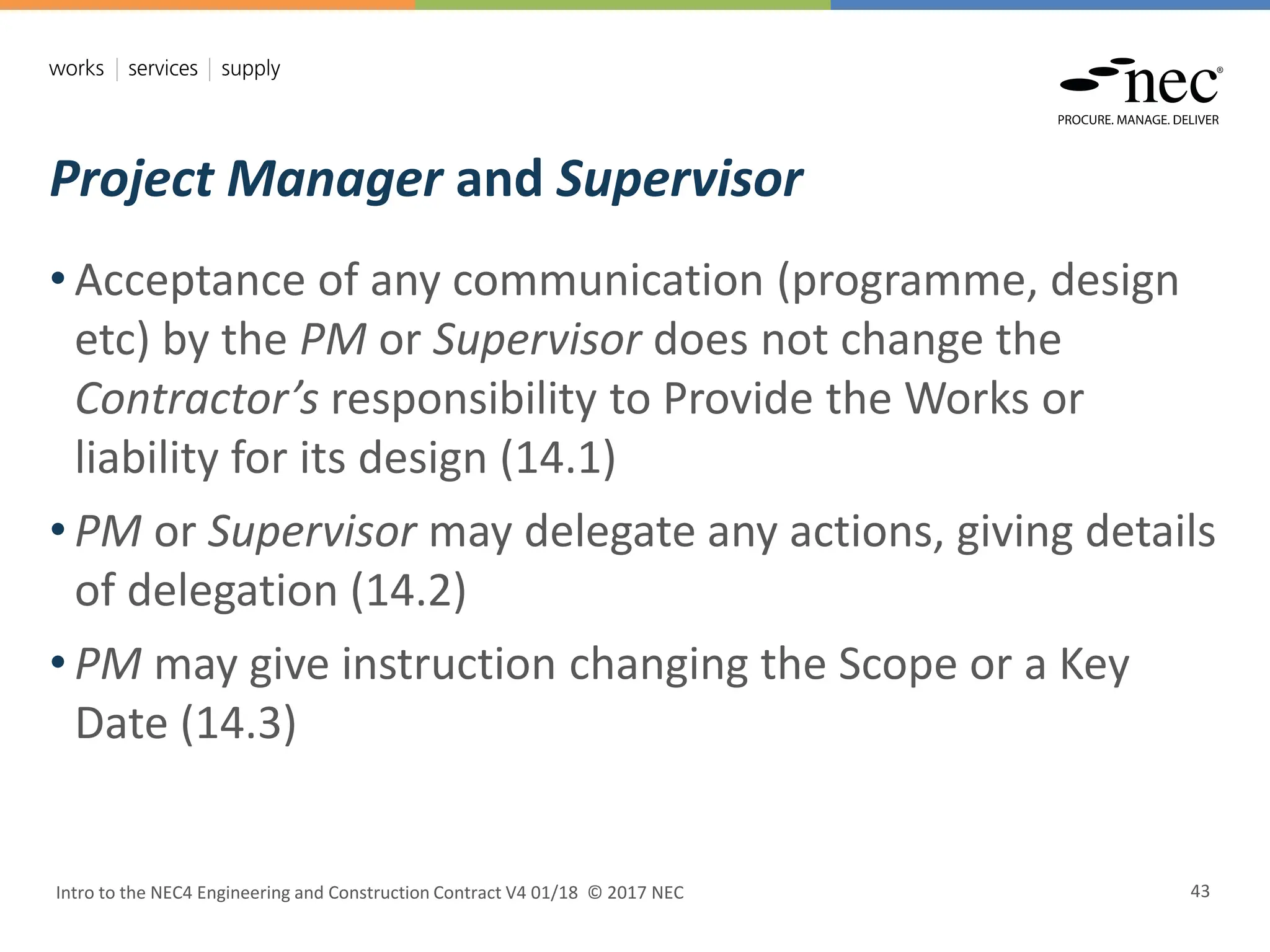 Project Manager and Supervisor
Intro to the NEC4 Engineering and Construction Contract V4 01/18 © 2017 NEC 43
• Acceptance of any communication (programme, design
etc) by the PM or Supervisor does not change the
Contractor’s responsibility to Provide the Works or
liability for its design (14.1)
• PM or Supervisor may delegate any actions, giving details
of delegation (14.2)
• PM may give instruction changing the Scope or a Key
Date (14.3)
 