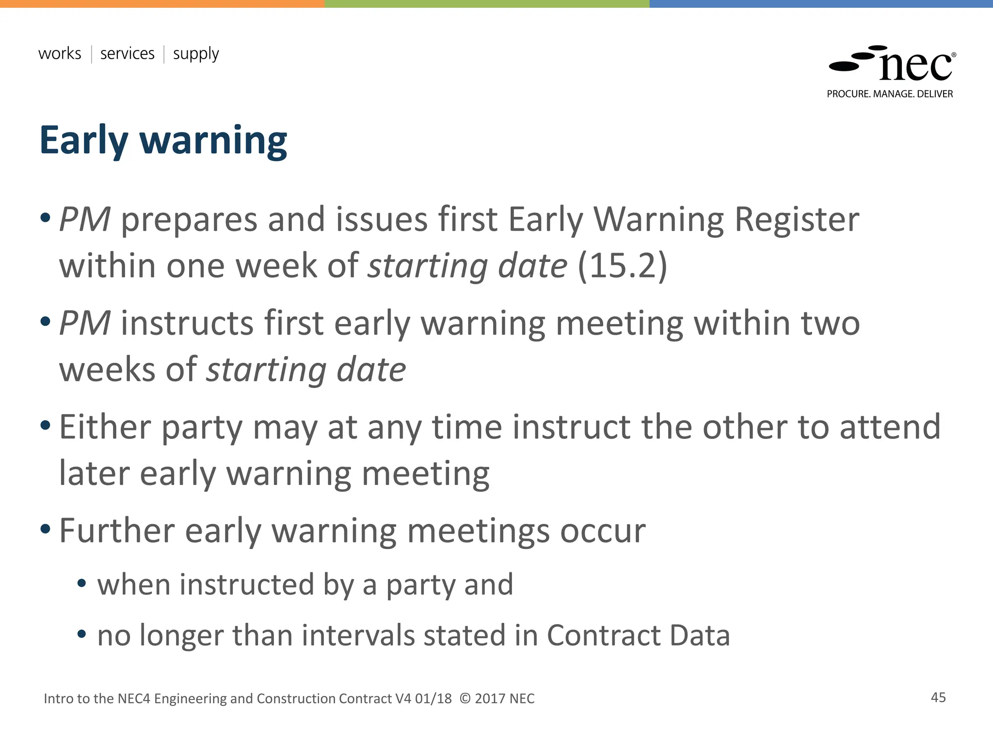 Early warning
Intro to the NEC4 Engineering and Construction Contract V4 01/18 © 2017 NEC 45
• PM prepares and issues first Early Warning Register
within one week of starting date (15.2)
• PM instructs first early warning meeting within two
weeks of starting date
• Either party may at any time instruct the other to attend
later early warning meeting
• Further early warning meetings occur
• when instructed by a party and
• no longer than intervals stated in Contract Data
 