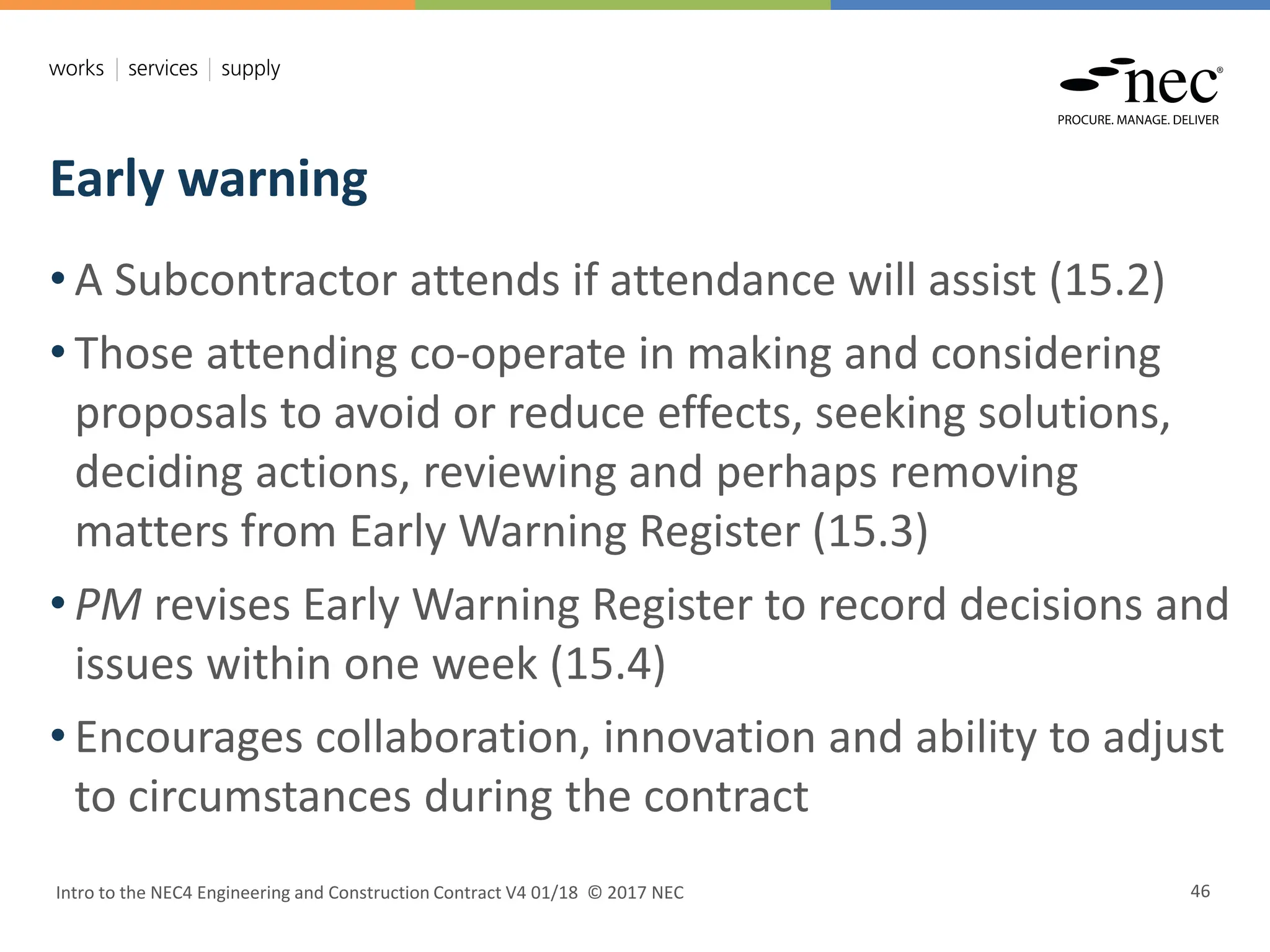 Early warning
Intro to the NEC4 Engineering and Construction Contract V4 01/18 © 2017 NEC 46
• A Subcontractor attends if attendance will assist (15.2)
• Those attending co-operate in making and considering
proposals to avoid or reduce effects, seeking solutions,
deciding actions, reviewing and perhaps removing
matters from Early Warning Register (15.3)
• PM revises Early Warning Register to record decisions and
issues within one week (15.4)
• Encourages collaboration, innovation and ability to adjust
to circumstances during the contract
 