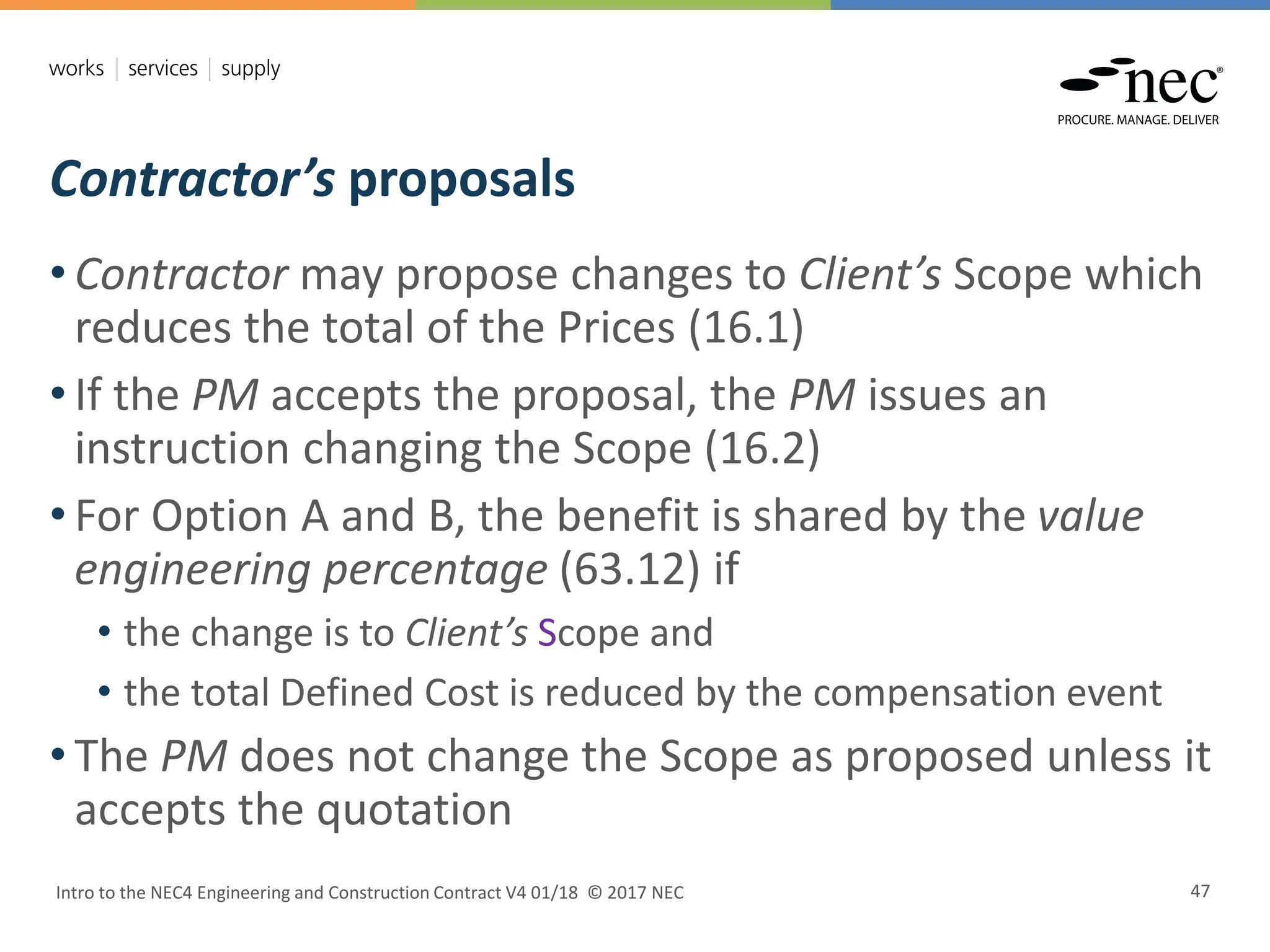 Contractor’s proposals
Intro to the NEC4 Engineering and Construction Contract V4 01/18 © 2017 NEC 47
• Contractor may propose changes to Client’s Scope which
reduces the total of the Prices (16.1)
• If the PM accepts the proposal, the PM issues an
instruction changing the Scope (16.2)
• For Option A and B, the benefit is shared by the value
engineering percentage (63.12) if
• the change is to Client’s Scope and
• the total Defined Cost is reduced by the compensation event
• The PM does not change the Scope as proposed unless it
accepts the quotation
 