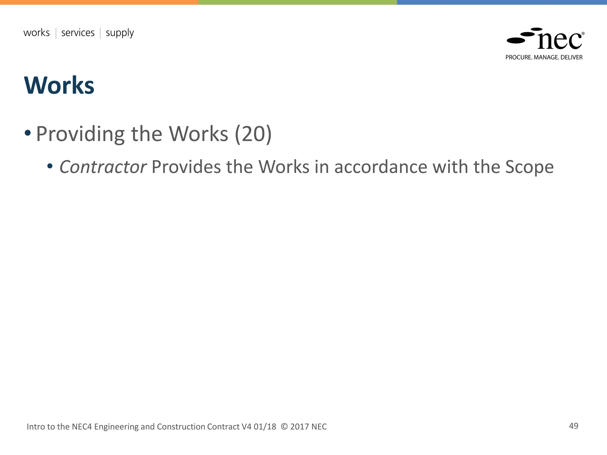 Works
Intro to the NEC4 Engineering and Construction Contract V4 01/18 © 2017 NEC 49
• Providing the Works (20)
• Contractor Provides the Works in accordance with the Scope
 