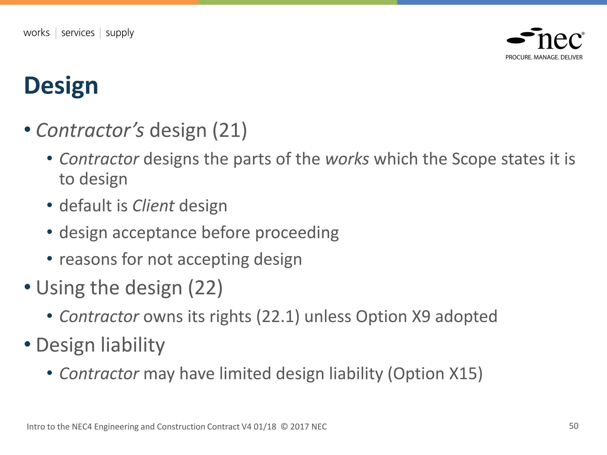 Design
Intro to the NEC4 Engineering and Construction Contract V4 01/18 © 2017 NEC 50
• Contractor’s design (21)
• Contractor designs the parts of the works which the Scope states it is
to design
• default is Client design
• design acceptance before proceeding
• reasons for not accepting design
• Using the design (22)
• Contractor owns its rights (22.1) unless Option X9 adopted
• Design liability
• Contractor may have limited design liability (Option X15)
 