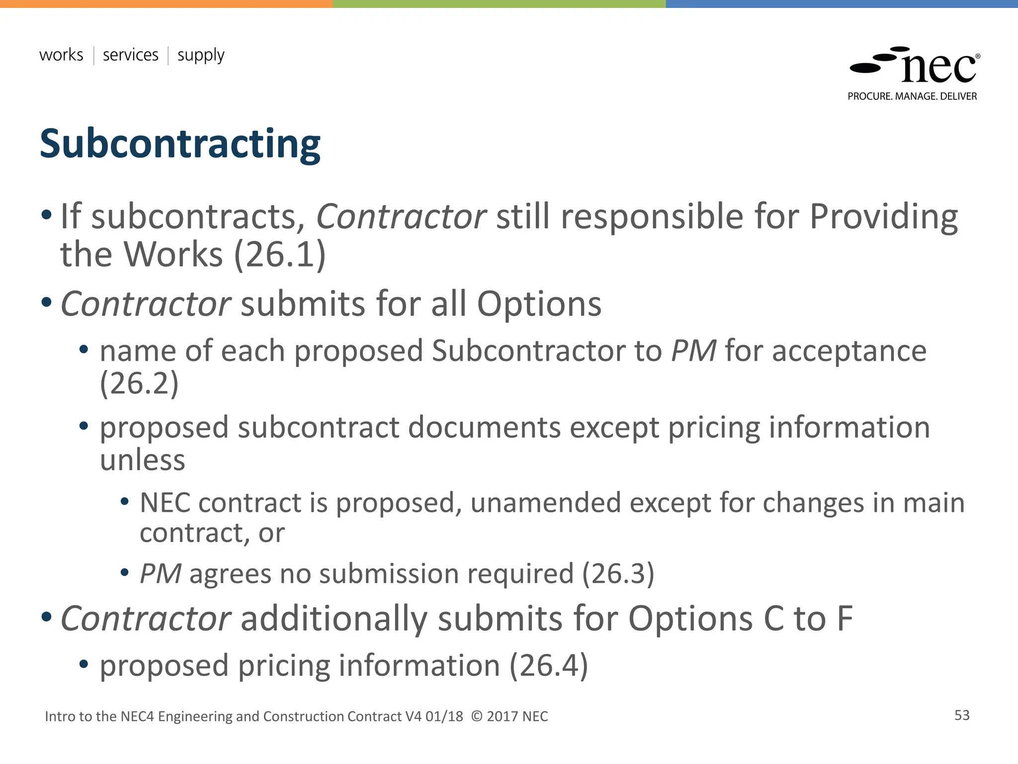 Subcontracting
Intro to the NEC4 Engineering and Construction Contract V4 01/18 © 2017 NEC 53
• If subcontracts, Contractor still responsible for Providing
the Works (26.1)
• Contractor submits for all Options
• name of each proposed Subcontractor to PM for acceptance
(26.2)
• proposed subcontract documents except pricing information
unless
• NEC contract is proposed, unamended except for changes in main
contract, or
• PM agrees no submission required (26.3)
• Contractor additionally submits for Options C to F
• proposed pricing information (26.4)
 