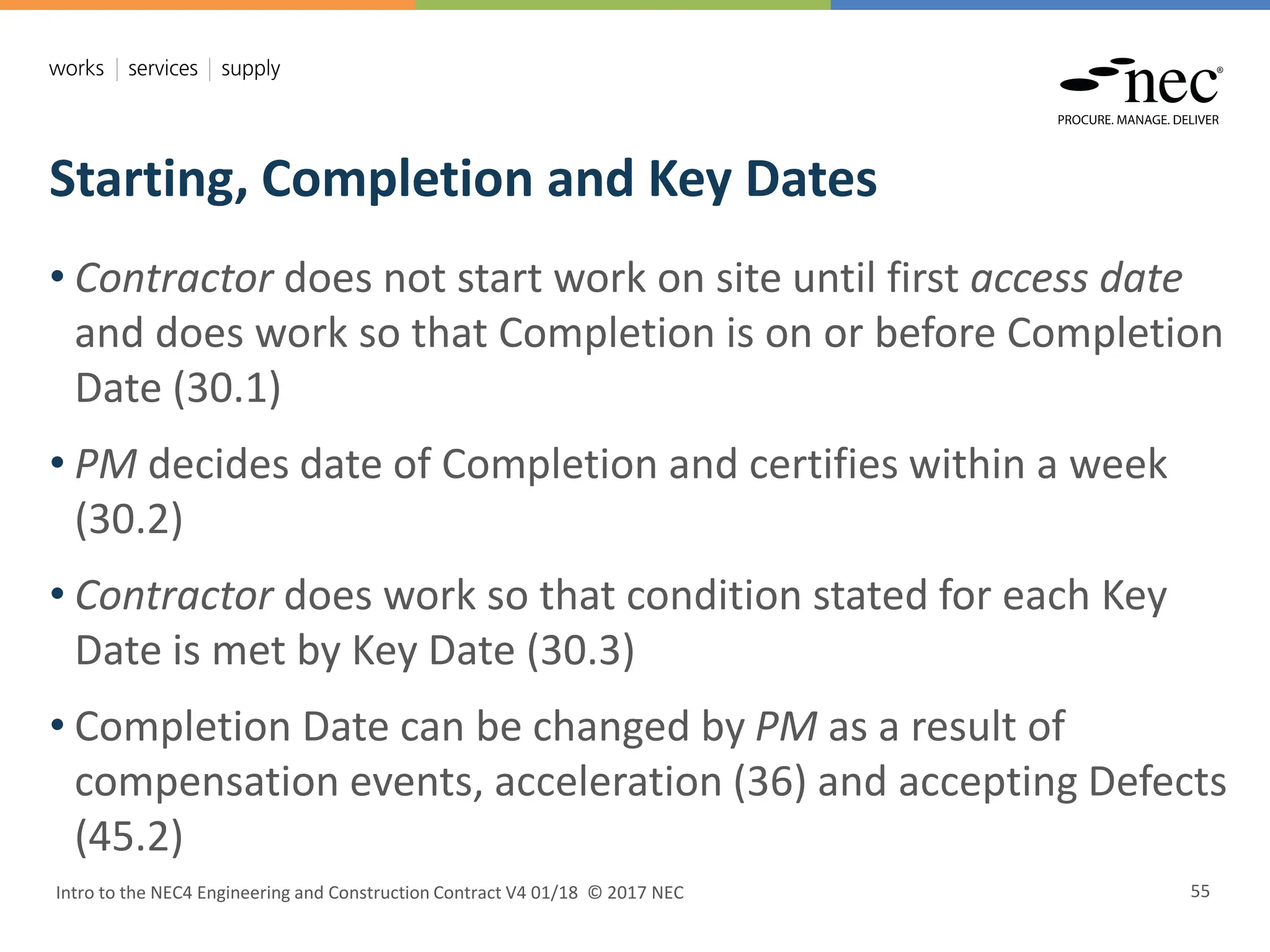 Starting, Completion and Key Dates
Intro to the NEC4 Engineering and Construction Contract V4 01/18 © 2017 NEC 55
• Contractor does not start work on site until first access date
and does work so that Completion is on or before Completion
Date (30.1)
• PM decides date of Completion and certifies within a week
(30.2)
• Contractor does work so that condition stated for each Key
Date is met by Key Date (30.3)
• Completion Date can be changed by PM as a result of
compensation events, acceleration (36) and accepting Defects
(45.2)
 