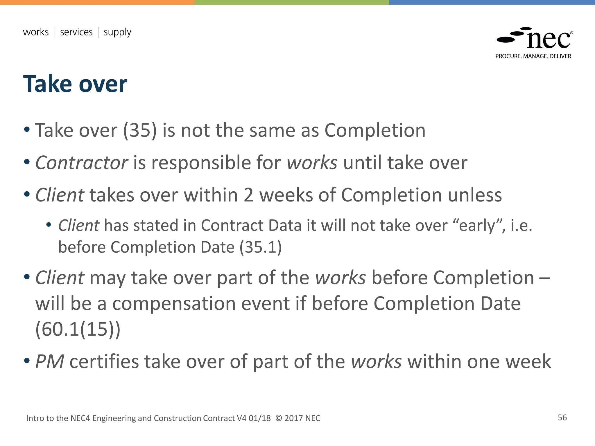 Take over
Intro to the NEC4 Engineering and Construction Contract V4 01/18 © 2017 NEC 56
• Take over (35) is not the same as Completion
• Contractor is responsible for works until take over
• Client takes over within 2 weeks of Completion unless
• Client has stated in Contract Data it will not take over “early”, i.e.
before Completion Date (35.1)
• Client may take over part of the works before Completion –
will be a compensation event if before Completion Date
(60.1(15))
• PM certifies take over of part of the works within one week
 