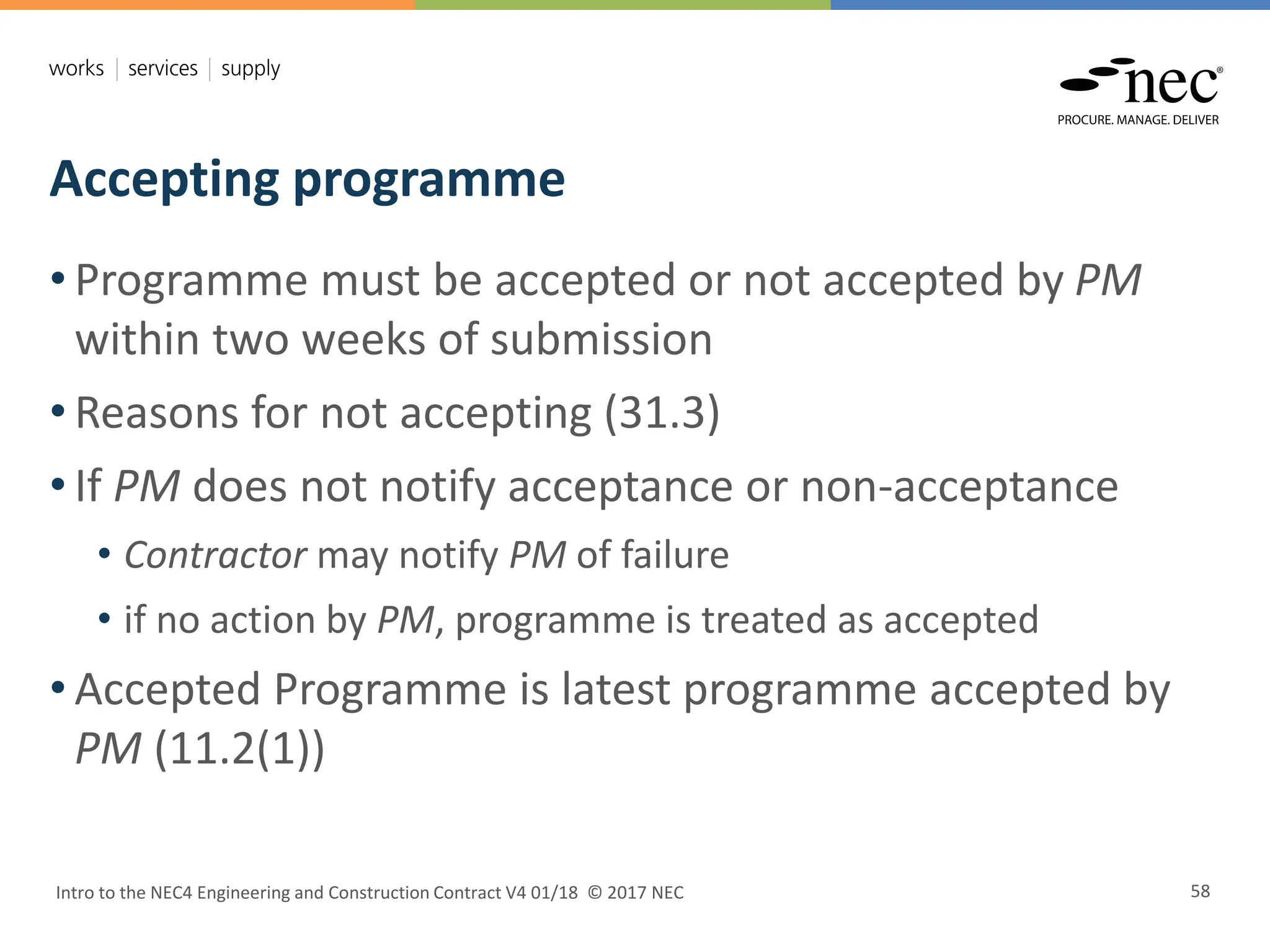 Accepting programme
Intro to the NEC4 Engineering and Construction Contract V4 01/18 © 2017 NEC 58
• Programme must be accepted or not accepted by PM
within two weeks of submission
• Reasons for not accepting (31.3)
• If PM does not notify acceptance or non-acceptance
• Contractor may notify PM of failure
• if no action by PM, programme is treated as accepted
• Accepted Programme is latest programme accepted by
PM (11.2(1))
 