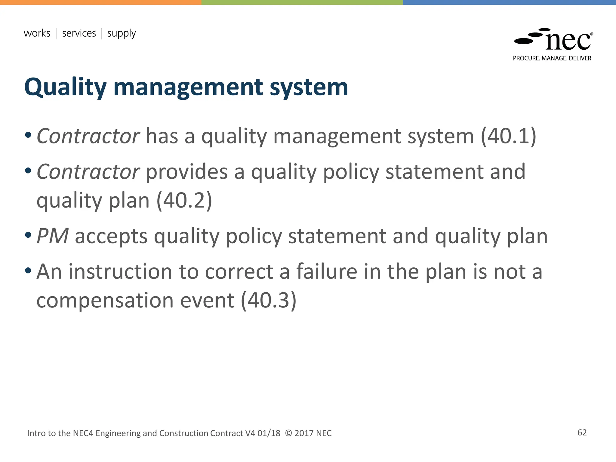 Quality management system
Intro to the NEC4 Engineering and Construction Contract V4 01/18 © 2017 NEC 62
• Contractor has a quality management system (40.1)
• Contractor provides a quality policy statement and
quality plan (40.2)
• PM accepts quality policy statement and quality plan
• An instruction to correct a failure in the plan is not a
compensation event (40.3)
 