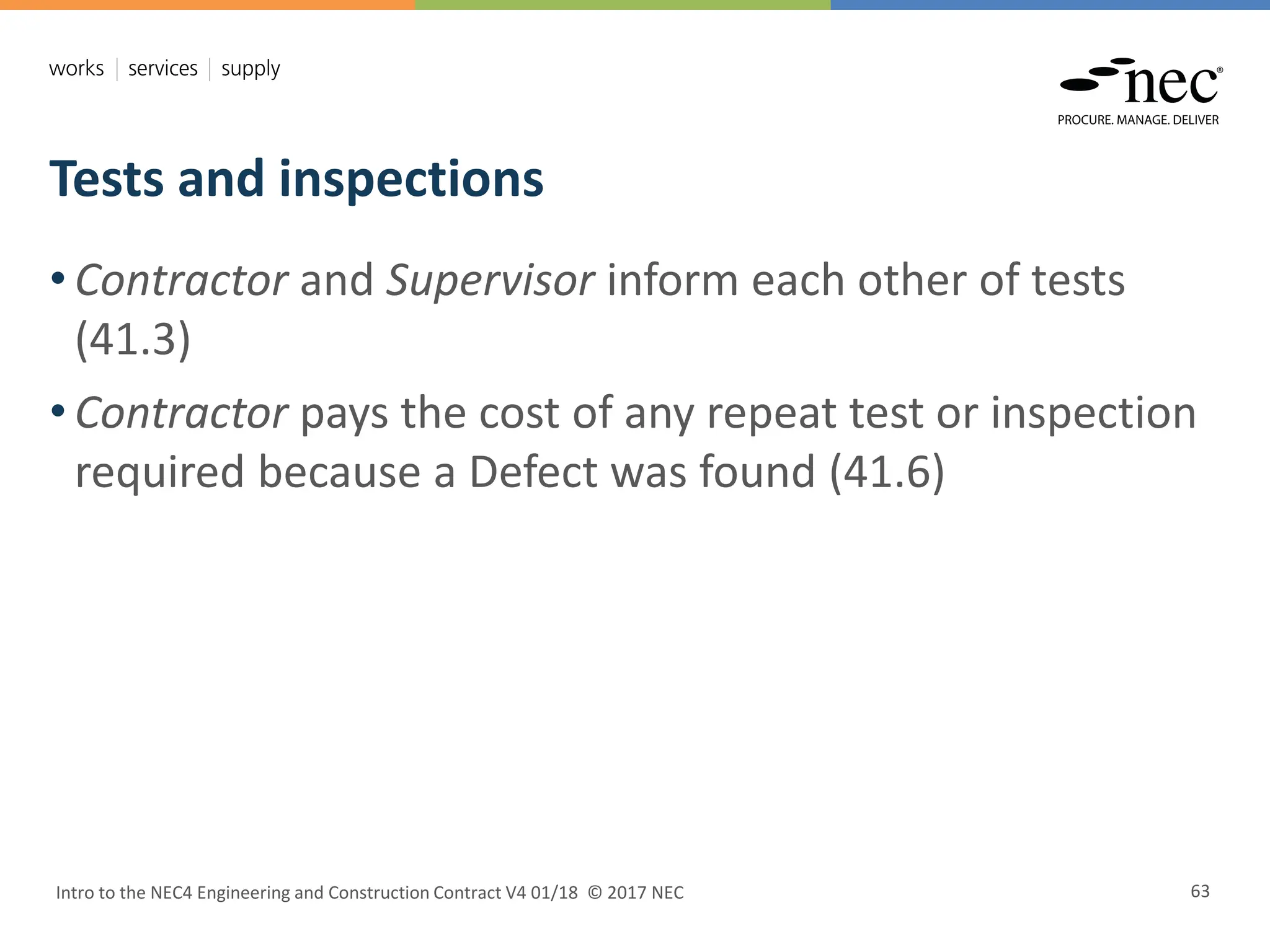 Tests and inspections
Intro to the NEC4 Engineering and Construction Contract V4 01/18 © 2017 NEC 63
• Contractor and Supervisor inform each other of tests
(41.3)
• Contractor pays the cost of any repeat test or inspection
required because a Defect was found (41.6)
 