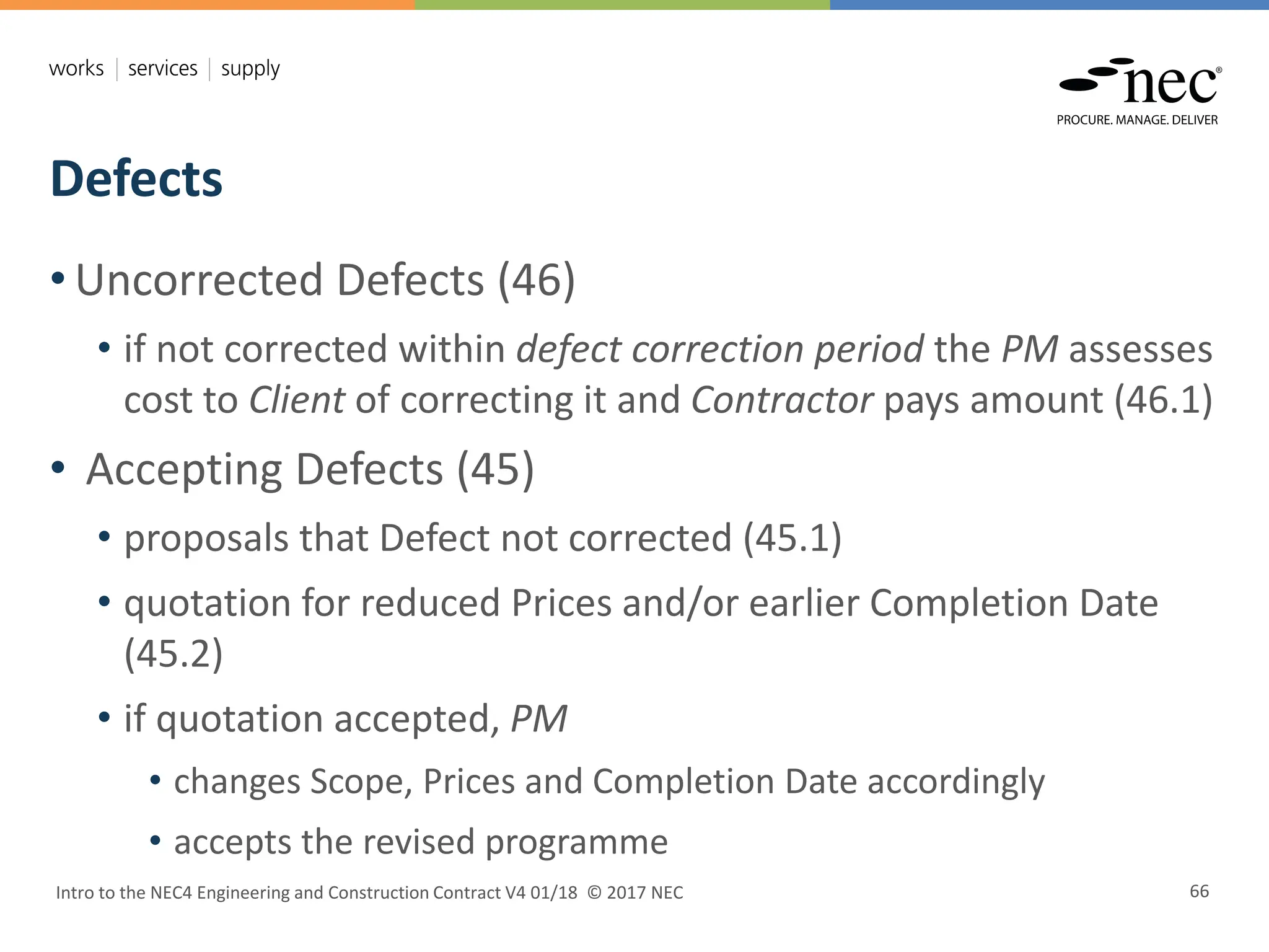 Defects
Intro to the NEC4 Engineering and Construction Contract V4 01/18 © 2017 NEC 66
• Uncorrected Defects (46)
• if not corrected within defect correction period the PM assesses
cost to Client of correcting it and Contractor pays amount (46.1)
• Accepting Defects (45)
• proposals that Defect not corrected (45.1)
• quotation for reduced Prices and/or earlier Completion Date
(45.2)
• if quotation accepted, PM
• changes Scope, Prices and Completion Date accordingly
• accepts the revised programme
 