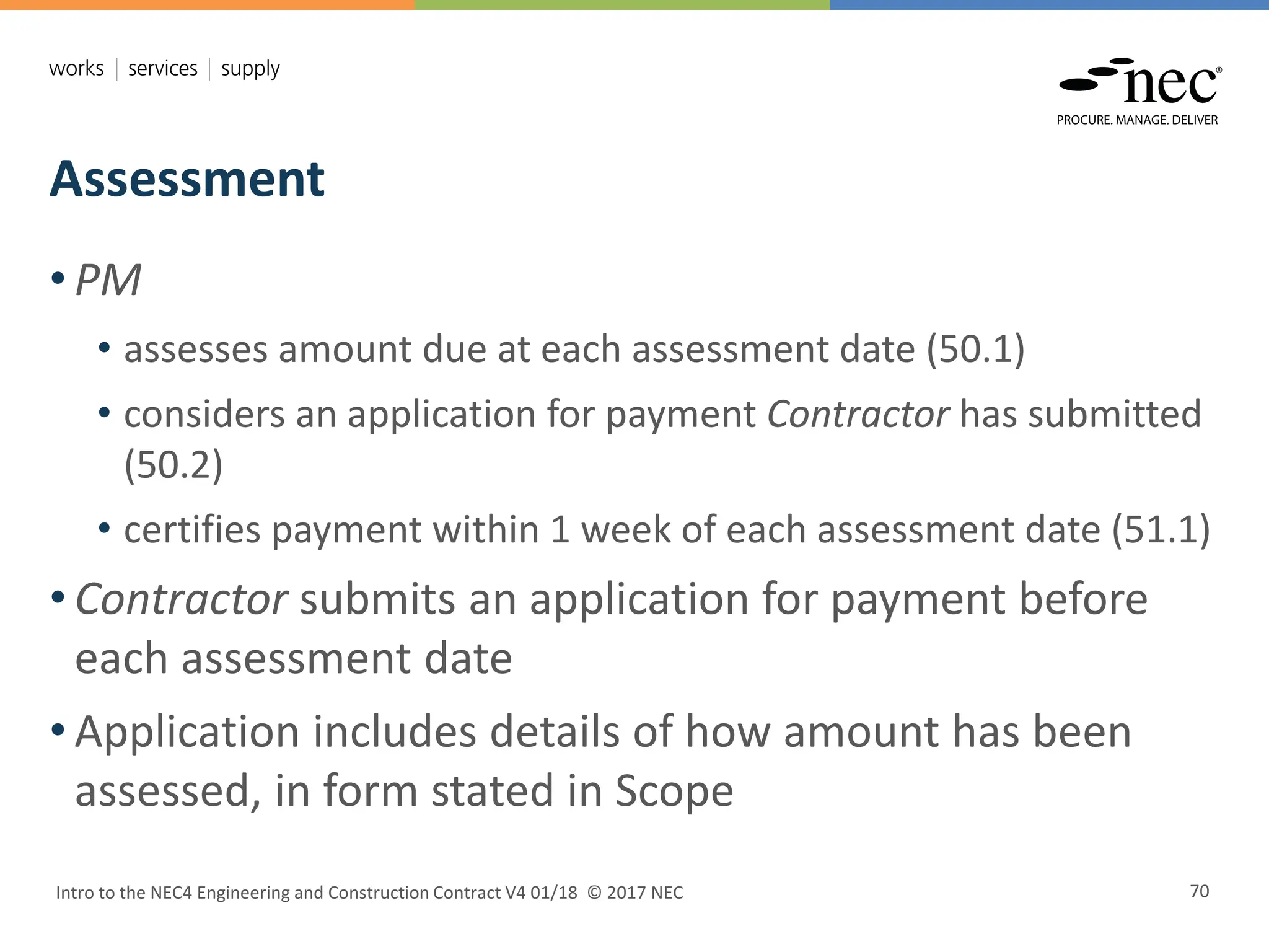 Assessment
Intro to the NEC4 Engineering and Construction Contract V4 01/18 © 2017 NEC 70
• PM
• assesses amount due at each assessment date (50.1)
• considers an application for payment Contractor has submitted
(50.2)
• certifies payment within 1 week of each assessment date (51.1)
• Contractor submits an application for payment before
each assessment date
• Application includes details of how amount has been
assessed, in form stated in Scope
 