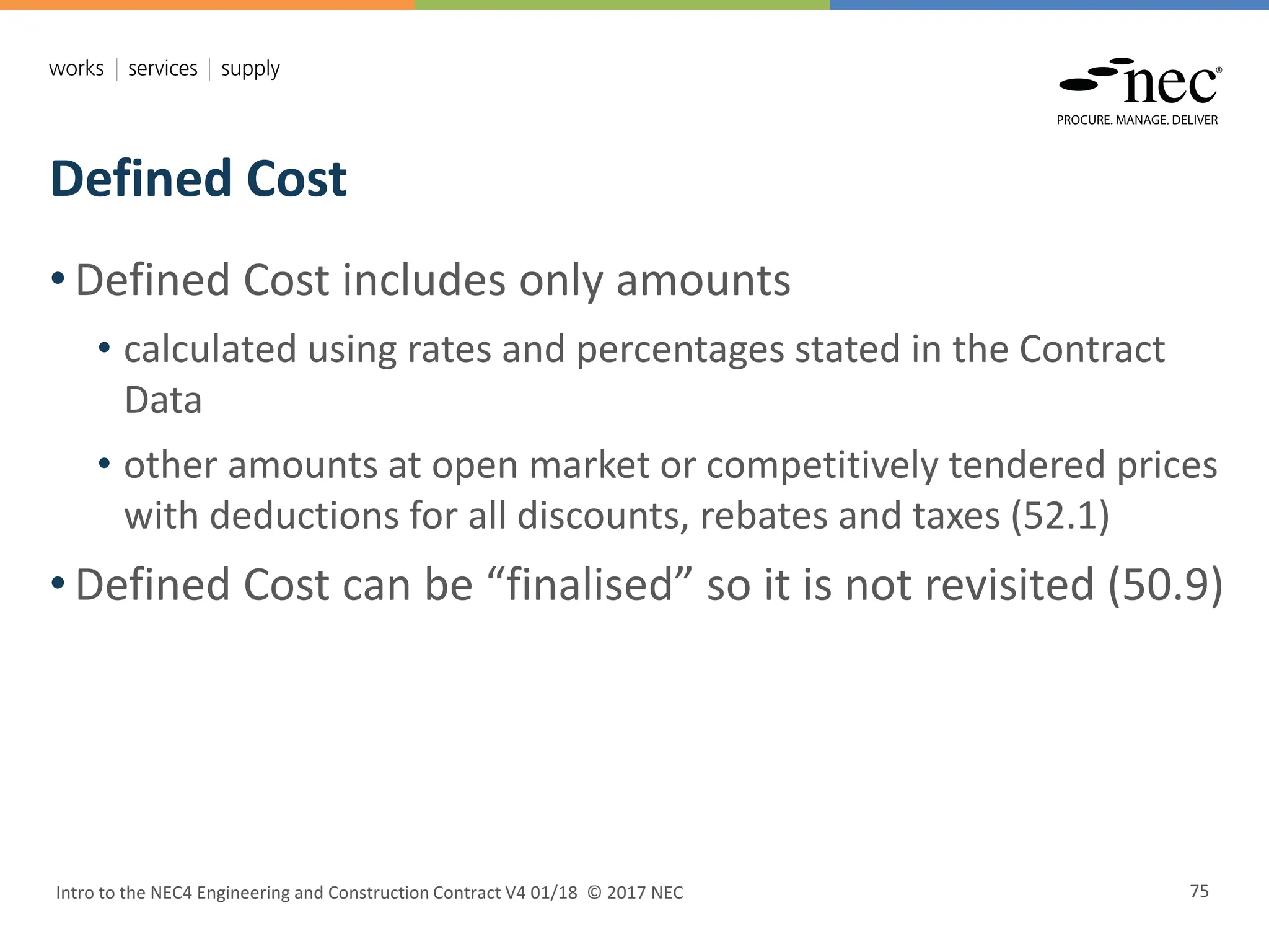 Defined Cost
Intro to the NEC4 Engineering and Construction Contract V4 01/18 © 2017 NEC 75
• Defined Cost includes only amounts
• calculated using rates and percentages stated in the Contract
Data
• other amounts at open market or competitively tendered prices
with deductions for all discounts, rebates and taxes (52.1)
• Defined Cost can be “finalised” so it is not revisited (50.9)
 