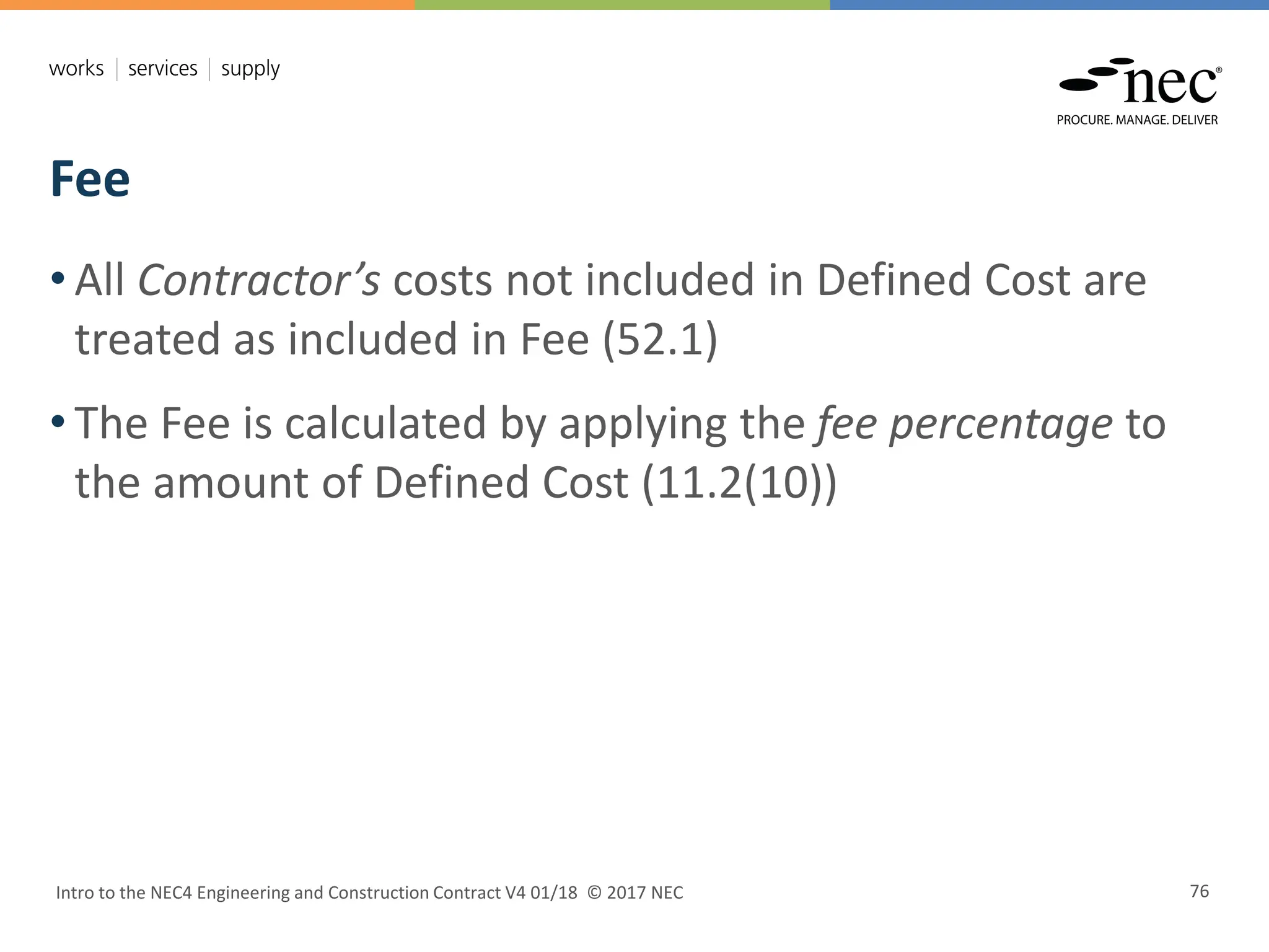 Fee
Intro to the NEC4 Engineering and Construction Contract V4 01/18 © 2017 NEC 76
• All Contractor’s costs not included in Defined Cost are
treated as included in Fee (52.1)
• The Fee is calculated by applying the fee percentage to
the amount of Defined Cost (11.2(10))
 