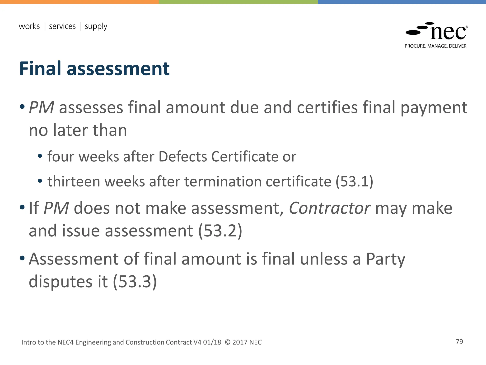 Final assessment
Intro to the NEC4 Engineering and Construction Contract V4 01/18 © 2017 NEC 79
• PM assesses final amount due and certifies final payment
no later than
• four weeks after Defects Certificate or
• thirteen weeks after termination certificate (53.1)
• If PM does not make assessment, Contractor may make
and issue assessment (53.2)
• Assessment of final amount is final unless a Party
disputes it (53.3)
 