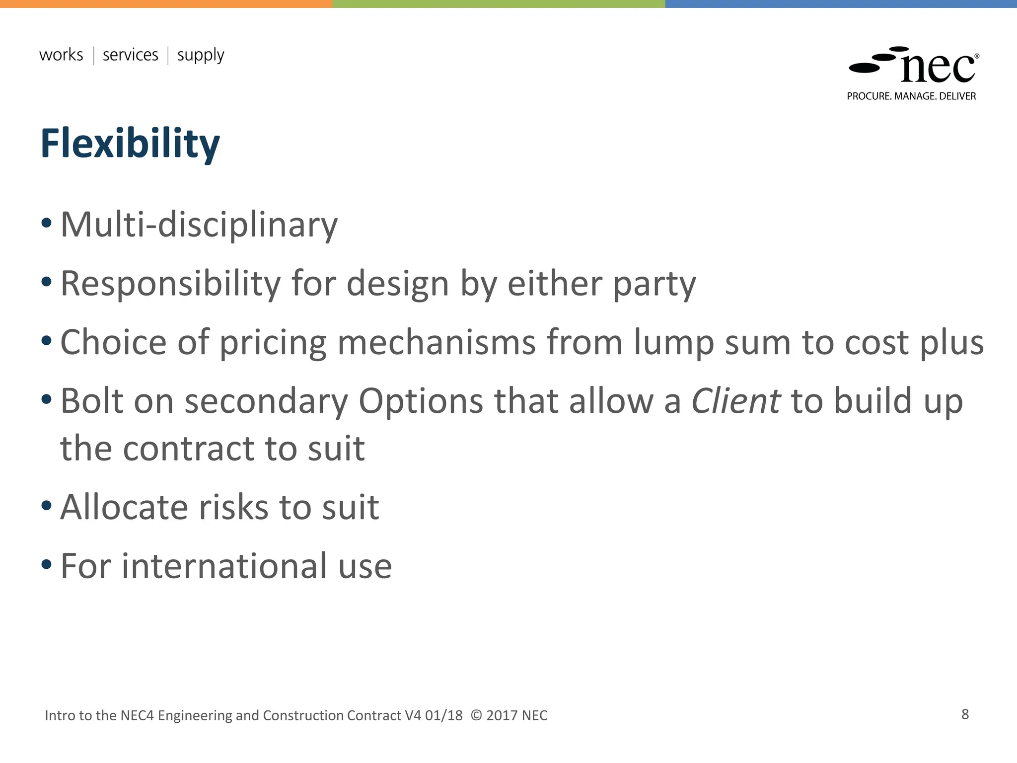 Flexibility
Intro to the NEC4 Engineering and Construction Contract V4 01/18 © 2017 NEC 8
• Multi-disciplinary
• Responsibility for design by either party
• Choice of pricing mechanisms from lump sum to cost plus
• Bolt on secondary Options that allow a Client to build up
the contract to suit
• Allocate risks to suit
• For international use
 