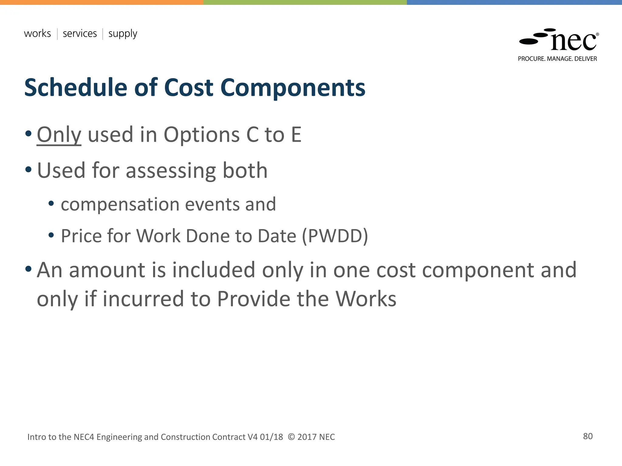 Schedule of Cost Components
Intro to the NEC4 Engineering and Construction Contract V4 01/18 © 2017 NEC 80
• Only used in Options C to E
• Used for assessing both
• compensation events and
• Price for Work Done to Date (PWDD)
• An amount is included only in one cost component and
only if incurred to Provide the Works
 