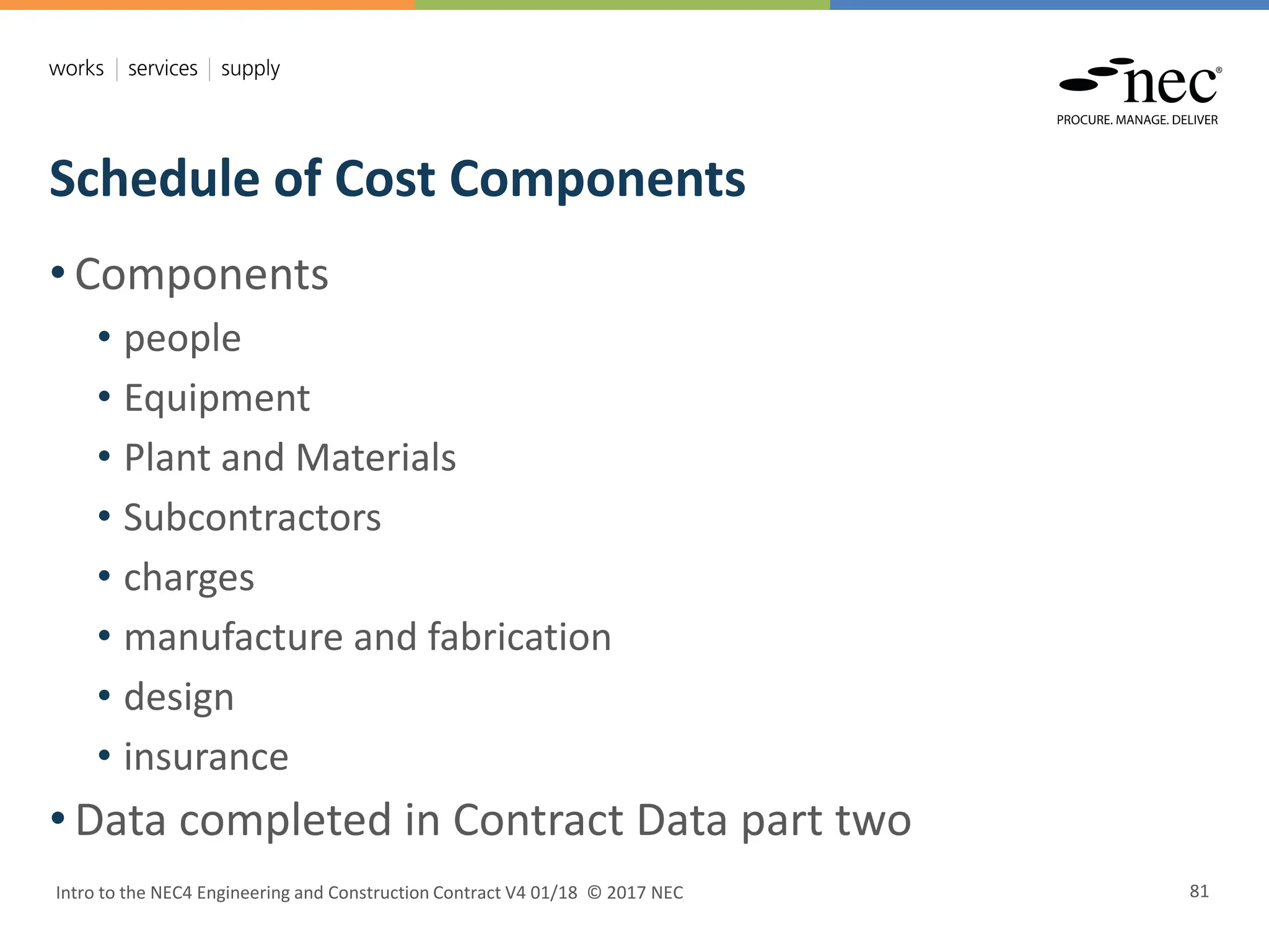 Schedule of Cost Components
Intro to the NEC4 Engineering and Construction Contract V4 01/18 © 2017 NEC 81
• Components
• people
• Equipment
• Plant and Materials
• Subcontractors
• charges
• manufacture and fabrication
• design
• insurance
• Data completed in Contract Data part two
 