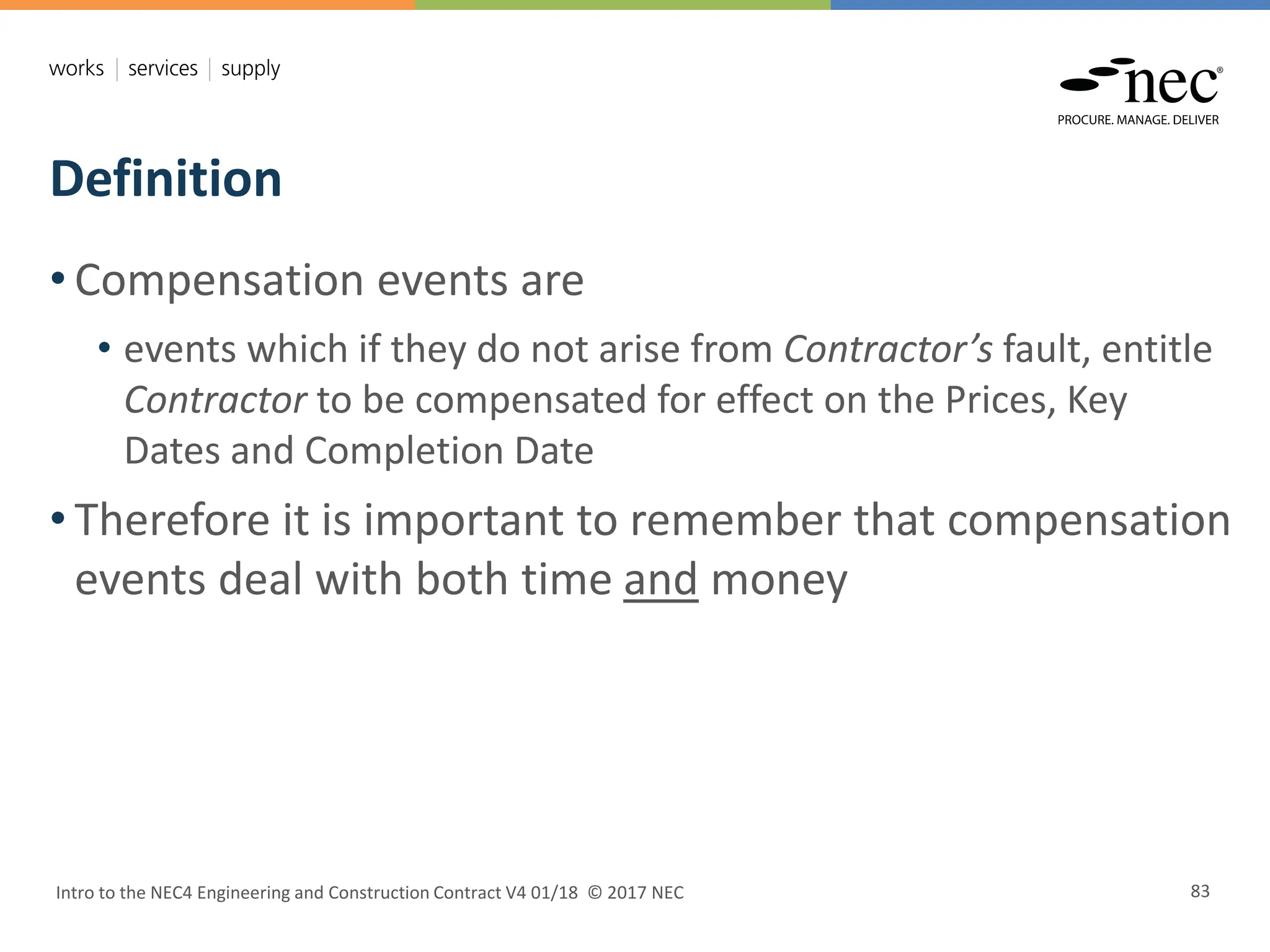Definition
Intro to the NEC4 Engineering and Construction Contract V4 01/18 © 2017 NEC 83
• Compensation events are
• events which if they do not arise from Contractor’s fault, entitle
Contractor to be compensated for effect on the Prices, Key
Dates and Completion Date
• Therefore it is important to remember that compensation
events deal with both time and money
 