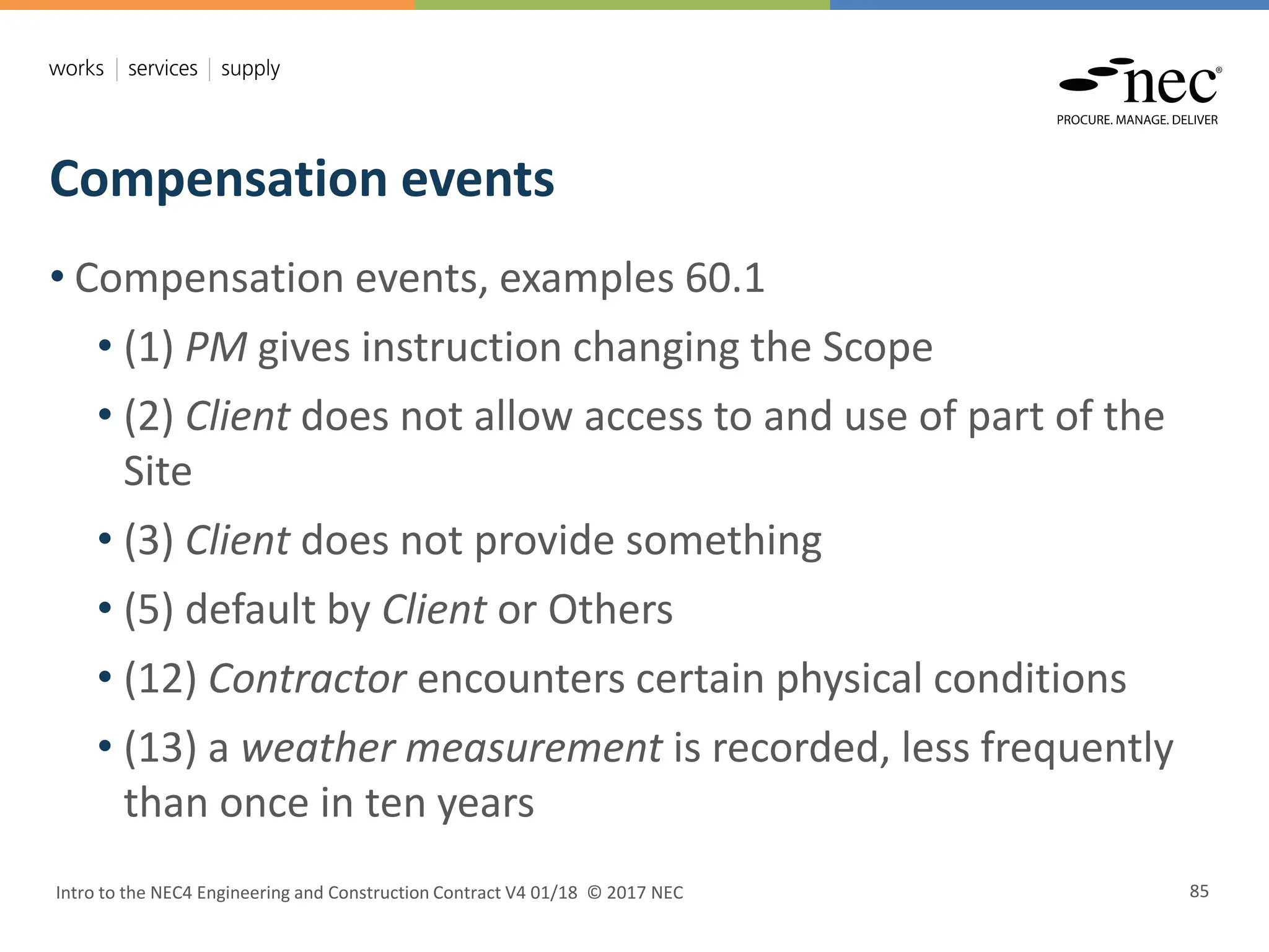 Compensation events
Intro to the NEC4 Engineering and Construction Contract V4 01/18 © 2017 NEC 85
• Compensation events, examples 60.1
• (1) PM gives instruction changing the Scope
• (2) Client does not allow access to and use of part of the
Site
• (3) Client does not provide something
• (5) default by Client or Others
• (12) Contractor encounters certain physical conditions
• (13) a weather measurement is recorded, less frequently
than once in ten years
 
