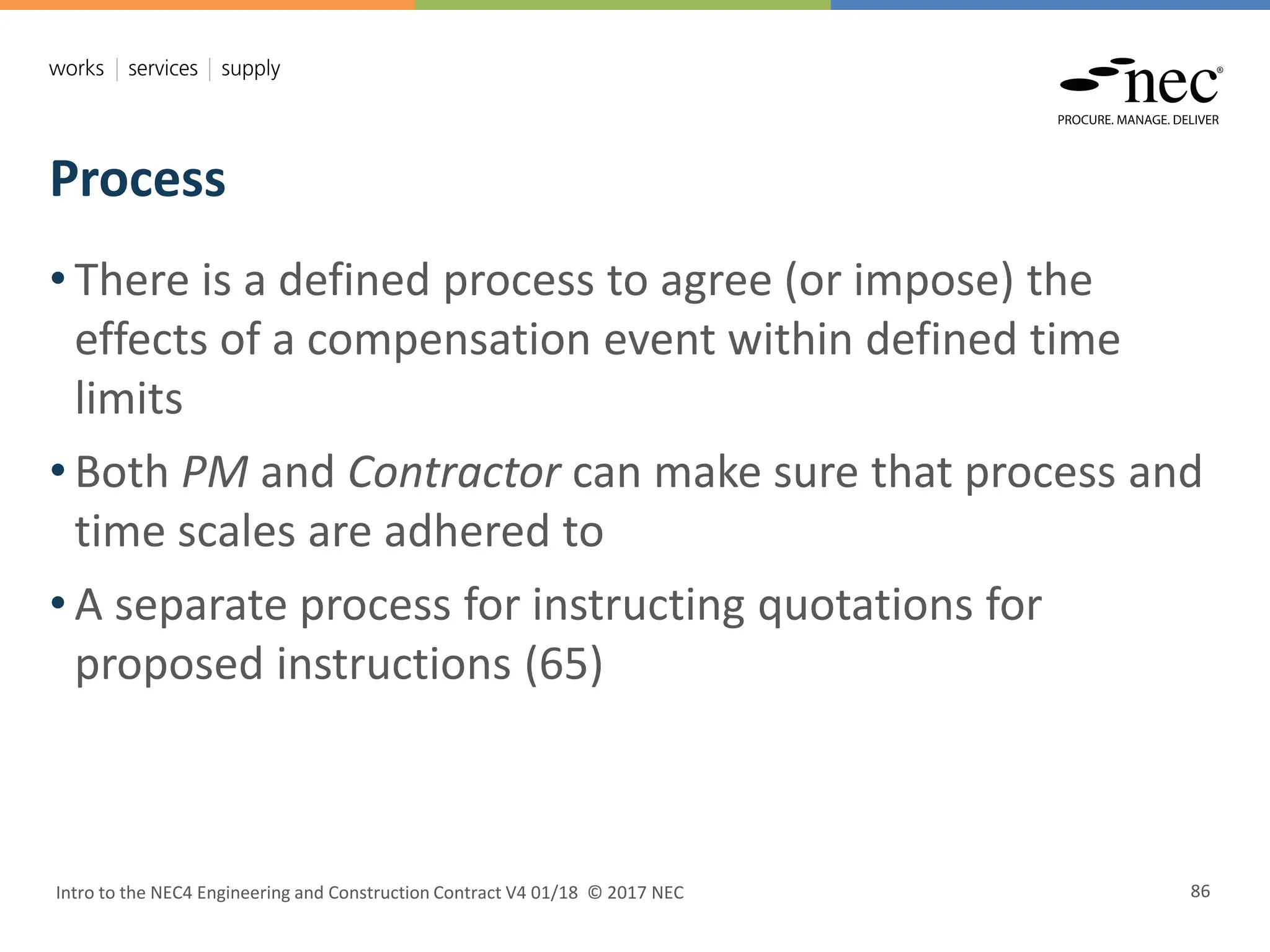 Process
Intro to the NEC4 Engineering and Construction Contract V4 01/18 © 2017 NEC 86
• There is a defined process to agree (or impose) the
effects of a compensation event within defined time
limits
• Both PM and Contractor can make sure that process and
time scales are adhered to
• A separate process for instructing quotations for
proposed instructions (65)
 