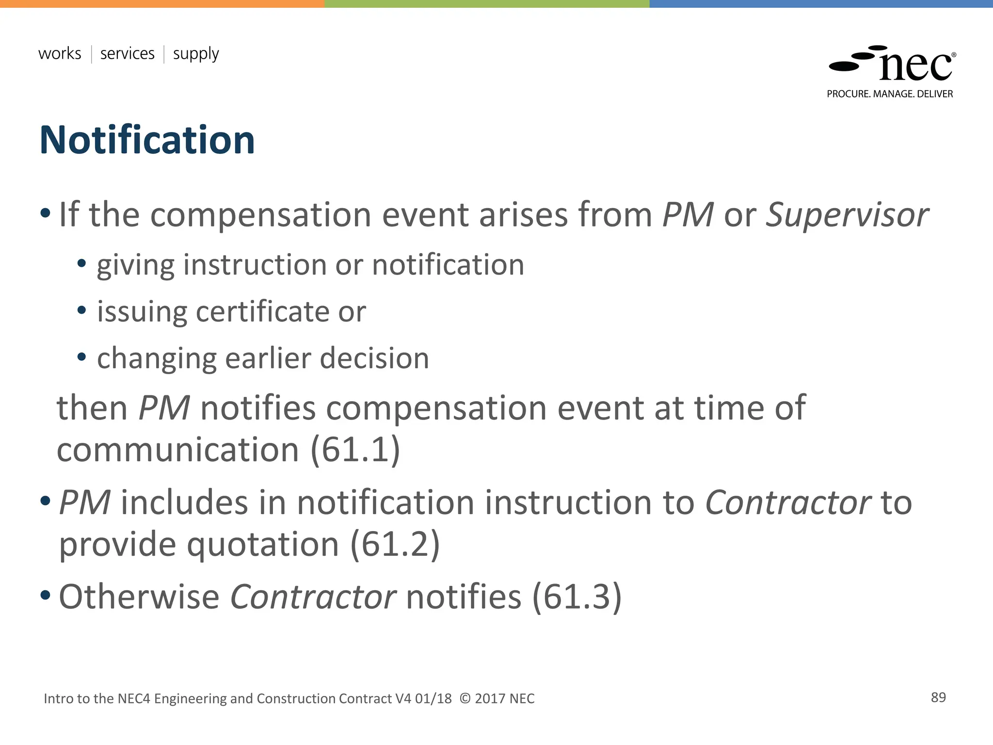 Notification
Intro to the NEC4 Engineering and Construction Contract V4 01/18 © 2017 NEC 89
• If the compensation event arises from PM or Supervisor
• giving instruction or notification
• issuing certificate or
• changing earlier decision
then PM notifies compensation event at time of
communication (61.1)
• PM includes in notification instruction to Contractor to
provide quotation (61.2)
• Otherwise Contractor notifies (61.3)
 