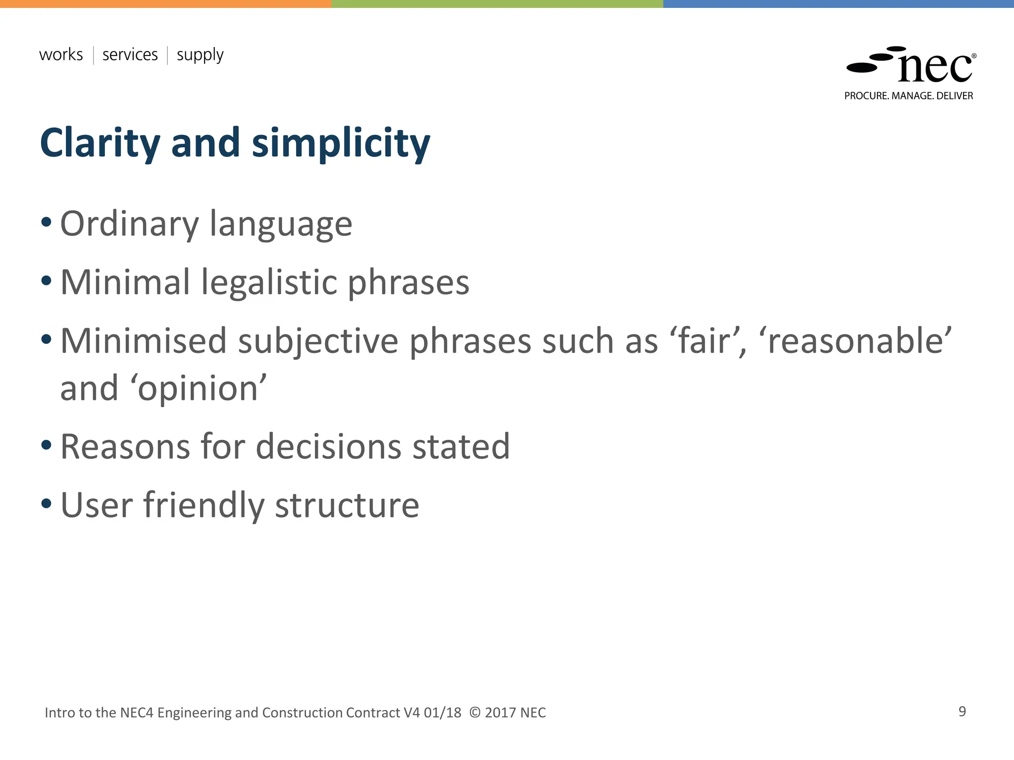 Clarity and simplicity
Intro to the NEC4 Engineering and Construction Contract V4 01/18 © 2017 NEC 9
• Ordinary language
• Minimal legalistic phrases
• Minimised subjective phrases such as ‘fair’, ‘reasonable’
and ‘opinion’
• Reasons for decisions stated
• User friendly structure
 