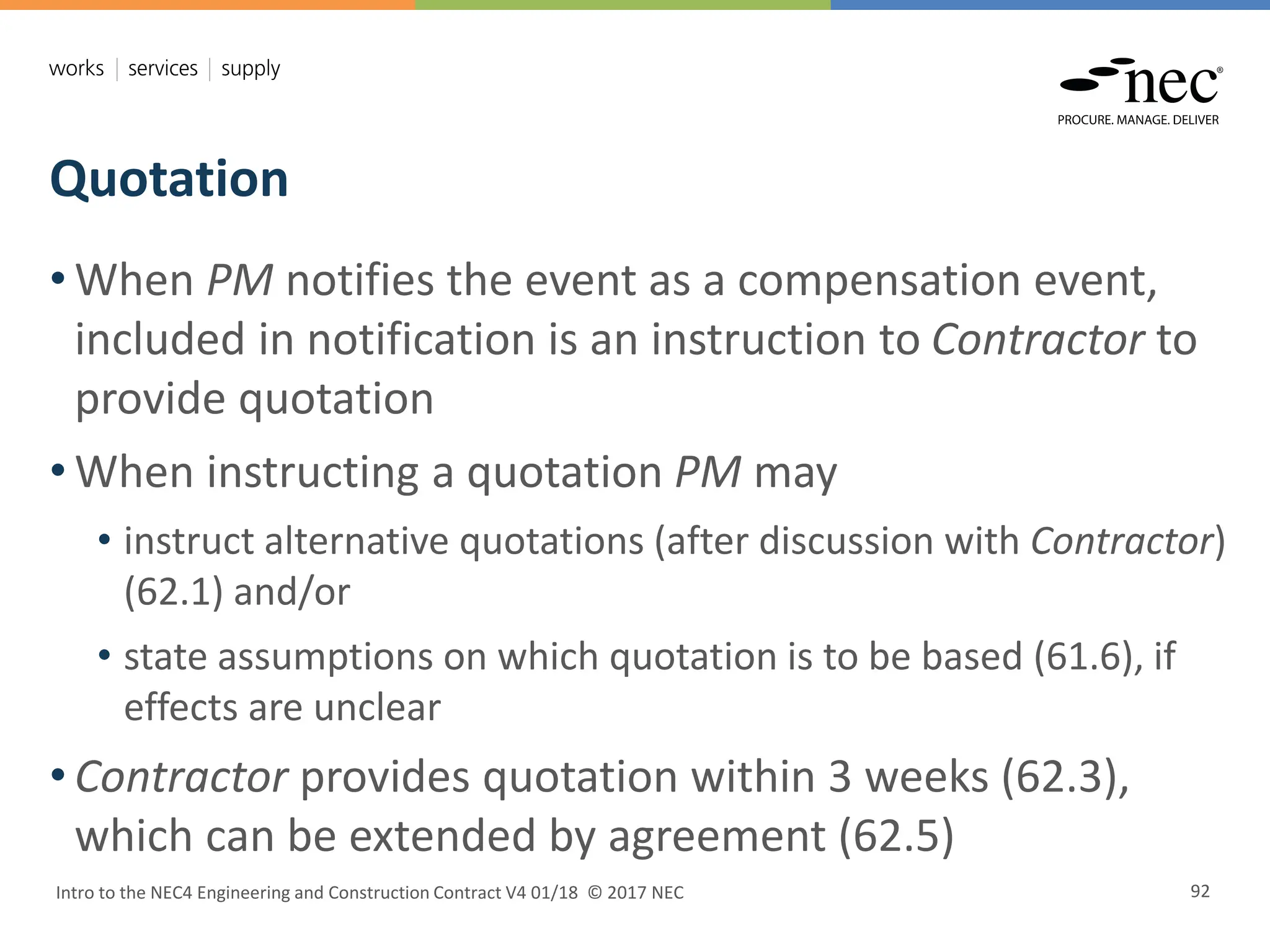 Quotation
Intro to the NEC4 Engineering and Construction Contract V4 01/18 © 2017 NEC 92
• When PM notifies the event as a compensation event,
included in notification is an instruction to Contractor to
provide quotation
• When instructing a quotation PM may
• instruct alternative quotations (after discussion with Contractor)
(62.1) and/or
• state assumptions on which quotation is to be based (61.6), if
effects are unclear
• Contractor provides quotation within 3 weeks (62.3),
which can be extended by agreement (62.5)
 