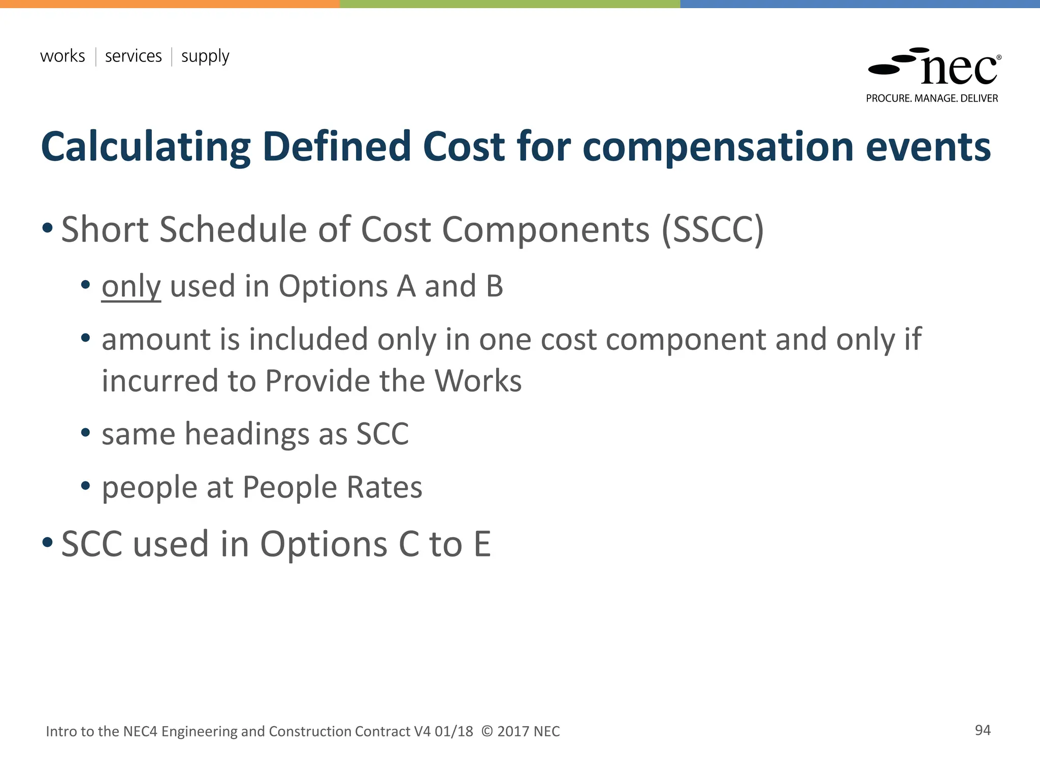 Calculating Defined Cost for compensation events
Intro to the NEC4 Engineering and Construction Contract V4 01/18 © 2017 NEC 94
• Short Schedule of Cost Components (SSCC)
• only used in Options A and B
• amount is included only in one cost component and only if
incurred to Provide the Works
• same headings as SCC
• people at People Rates
• SCC used in Options C to E
 