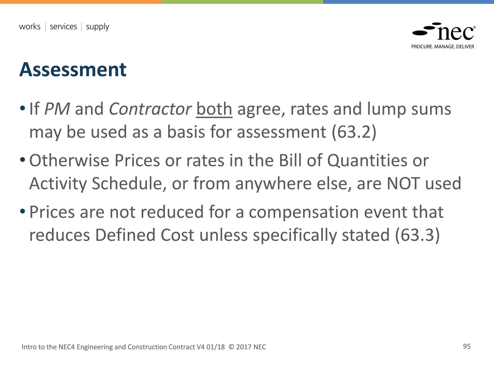 Assessment
Intro to the NEC4 Engineering and Construction Contract V4 01/18 © 2017 NEC 95
• If PM and Contractor both agree, rates and lump sums
may be used as a basis for assessment (63.2)
• Otherwise Prices or rates in the Bill of Quantities or
Activity Schedule, or from anywhere else, are NOT used
• Prices are not reduced for a compensation event that
reduces Defined Cost unless specifically stated (63.3)
 