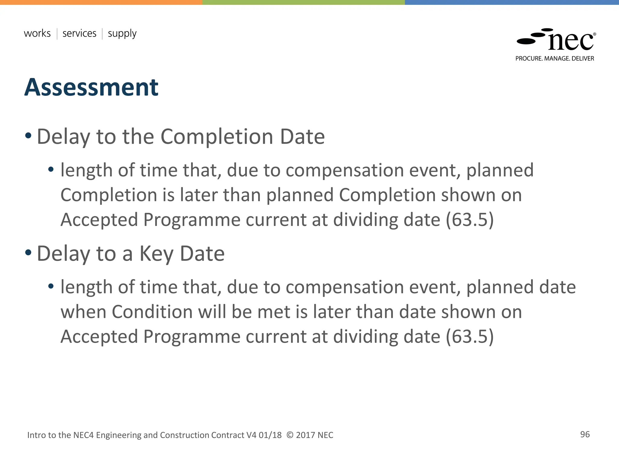 Assessment
Intro to the NEC4 Engineering and Construction Contract V4 01/18 © 2017 NEC 96
• Delay to the Completion Date
• length of time that, due to compensation event, planned
Completion is later than planned Completion shown on
Accepted Programme current at dividing date (63.5)
• Delay to a Key Date
• length of time that, due to compensation event, planned date
when Condition will be met is later than date shown on
Accepted Programme current at dividing date (63.5)
 