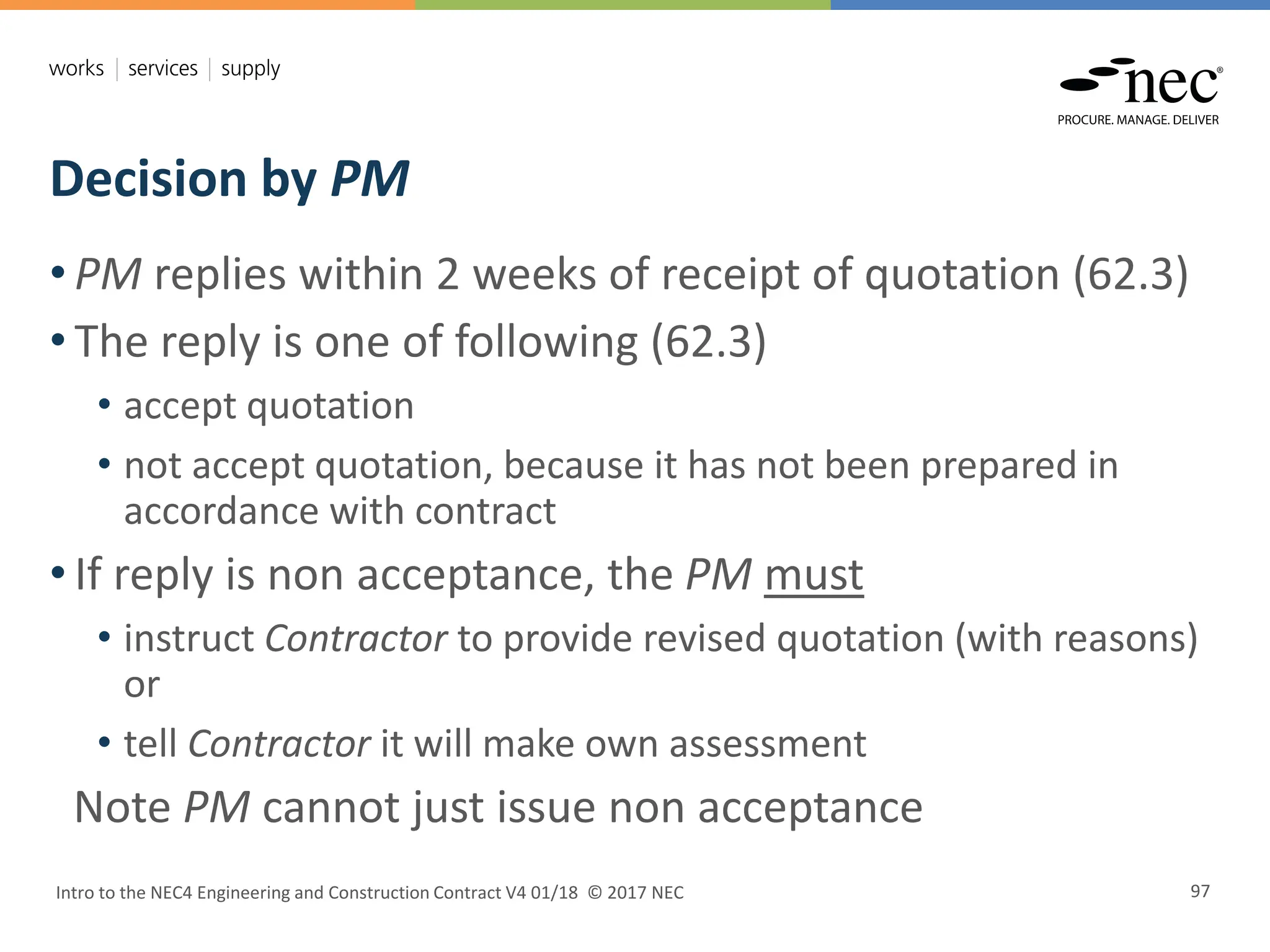 Decision by PM
Intro to the NEC4 Engineering and Construction Contract V4 01/18 © 2017 NEC 97
• PM replies within 2 weeks of receipt of quotation (62.3)
• The reply is one of following (62.3)
• accept quotation
• not accept quotation, because it has not been prepared in
accordance with contract
• If reply is non acceptance, the PM must
• instruct Contractor to provide revised quotation (with reasons)
or
• tell Contractor it will make own assessment
Note PM cannot just issue non acceptance
 