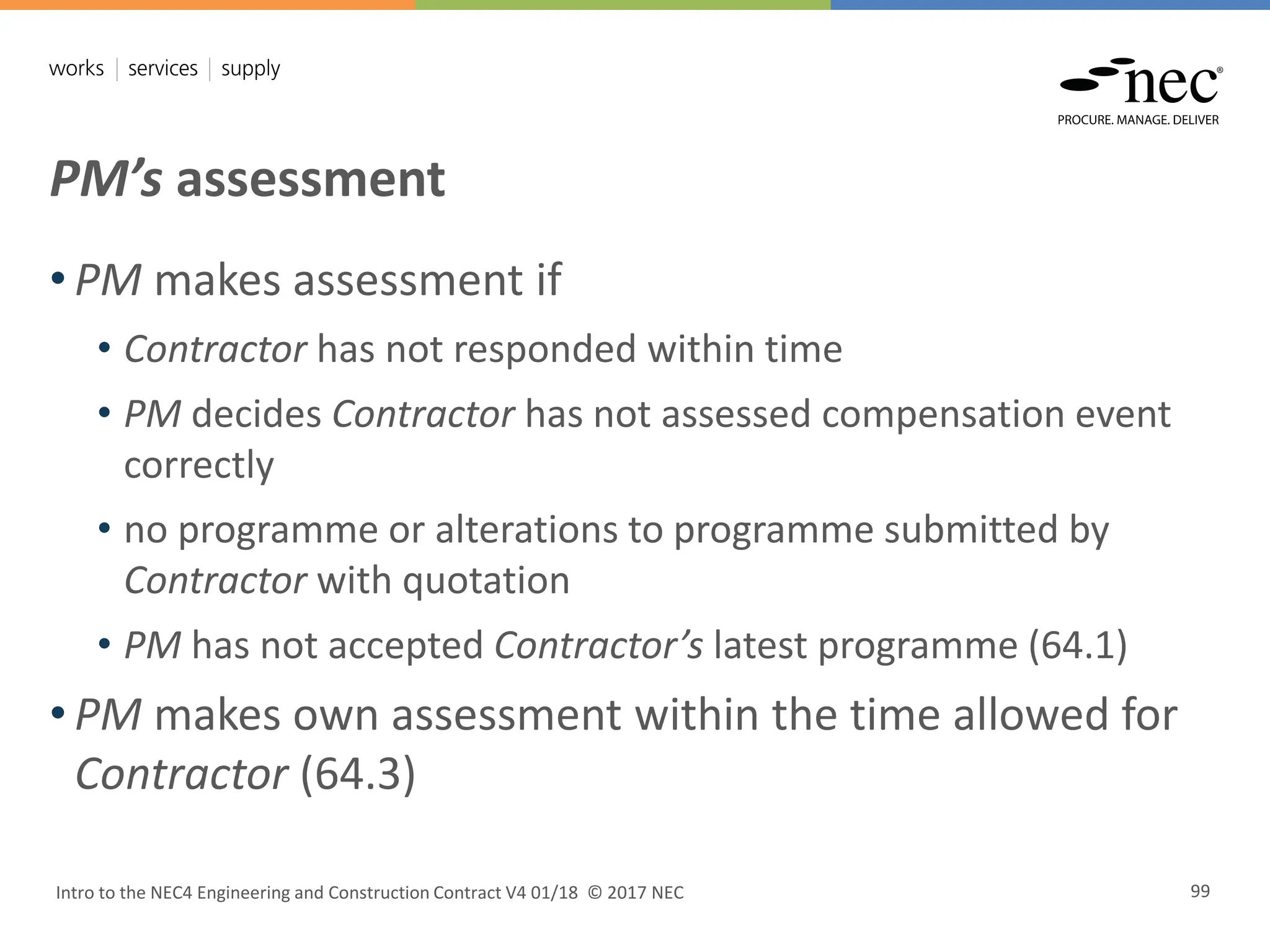 PM’s assessment
Intro to the NEC4 Engineering and Construction Contract V4 01/18 © 2017 NEC 99
• PM makes assessment if
• Contractor has not responded within time
• PM decides Contractor has not assessed compensation event
correctly
• no programme or alterations to programme submitted by
Contractor with quotation
• PM has not accepted Contractor’s latest programme (64.1)
• PM makes own assessment within the time allowed for
Contractor (64.3)
 