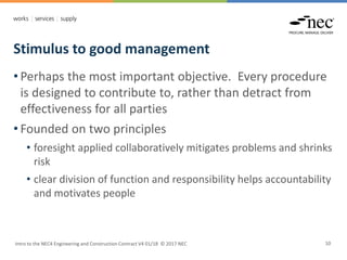 Stimulus to good management
Intro to the NEC4 Engineering and Construction Contract V4 01/18 © 2017 NEC 10
• Perhaps the most important objective. Every procedure
is designed to contribute to, rather than detract from
effectiveness for all parties
• Founded on two principles
• foresight applied collaboratively mitigates problems and shrinks
risk
• clear division of function and responsibility helps accountability
and motivates people
 
