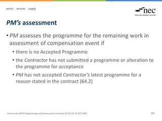 PM’s assessment
Intro to the NEC4 Engineering and Construction Contract V4 01/18 © 2017 NEC 100
• PM assesses the programme for the remaining work in
assessment of compensation event if
• there is no Accepted Programme
• the Contractor has not submitted a programme or alteration to
the programme for acceptance
• PM has not accepted Contractor’s latest programme for a
reason stated in the contract (64.2)
 