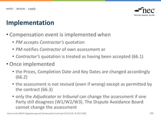 Implementation
Intro to the NEC4 Engineering and Construction Contract V4 01/18 © 2017 NEC 102
• Compensation event is implemented when
• PM accepts Contractor’s quotation
• PM notifies Contractor of own assessment or
• Contractor’s quotation is treated as having been accepted (66.1)
• Once implemented
• the Prices, Completion Date and Key Dates are changed accordingly
(66.2)
• the assessment is not revised (even if wrong) except as permitted by
the contract (66.3)
• only the Adjudicator or tribunal can change the assessment if one
Party still disagrees (W1/W2/W3). The Dispute Avoidance Board
cannot change the assessment
 