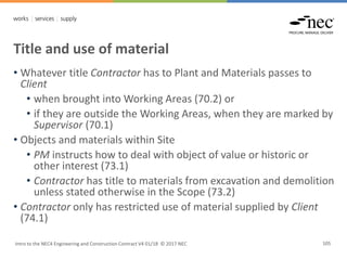 Title and use of material
Intro to the NEC4 Engineering and Construction Contract V4 01/18 © 2017 NEC 105
• Whatever title Contractor has to Plant and Materials passes to
Client
• when brought into Working Areas (70.2) or
• if they are outside the Working Areas, when they are marked by
Supervisor (70.1)
• Objects and materials within Site
• PM instructs how to deal with object of value or historic or
other interest (73.1)
• Contractor has title to materials from excavation and demolition
unless stated otherwise in the Scope (73.2)
• Contractor only has restricted use of material supplied by Client
(74.1)
 