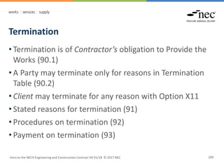Termination
Intro to the NEC4 Engineering and Construction Contract V4 01/18 © 2017 NEC 109
• Termination is of Contractor’s obligation to Provide the
Works (90.1)
• A Party may terminate only for reasons in Termination
Table (90.2)
• Client may terminate for any reason with Option X11
• Stated reasons for termination (91)
• Procedures on termination (92)
• Payment on termination (93)
 