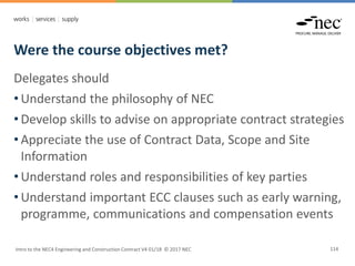 Were the course objectives met?
Intro to the NEC4 Engineering and Construction Contract V4 01/18 © 2017 NEC 114
Delegates should
• Understand the philosophy of NEC
• Develop skills to advise on appropriate contract strategies
• Appreciate the use of Contract Data, Scope and Site
Information
• Understand roles and responsibilities of key parties
• Understand important ECC clauses such as early warning,
programme, communications and compensation events
 