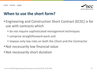 When to use the short form?
Intro to the NEC4 Engineering and Construction Contract V4 01/18 © 2017 NEC 15
• Engineering and Construction Short Contract (ECSC) is for
use with contracts which
• do not require sophisticated management techniques
• comprise straightforward work and
• impose only low risks on both the Client and the Contractor
• Not necessarily low financial value
• Not necessarily short duration
 