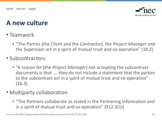 A new culture
Intro to the NEC4 Engineering and Construction Contract V4 01/18 © 2017 NEC 18
• Teamwork
• “The Parties (the Client and the Contractor), the Project Manager and
the Supervisor act in a spirit of mutual trust and co-operation” (10.2)
• Subcontractors
• “A reason for (the Project Manager) not accepting the subcontract
documents is that …. they do not include a statement that the parties
to the subcontract act in a spirit of mutual trust and co-operation”
(26.3)
• Multiparty collaboration
• “The Partners collaborate as stated in the Partnering Information and
in a spirit of mutual trust and co-operation” (X12.3(1))
 