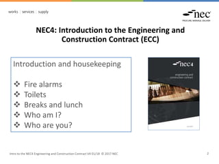 Intro to the NEC4 Engineering and Construction Contract V4 01/18 © 2017 NEC 2
NEC4: Introduction to the Engineering and
Construction Contract (ECC)
Introduction and housekeeping
 Fire alarms
 Toilets
 Breaks and lunch
 Who am I?
 Who are you?
 