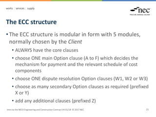 The ECC structure
Intro to the NEC4 Engineering and Construction Contract V4 01/18 © 2017 NEC 21
• The ECC structure is modular in form with 5 modules,
normally chosen by the Client
• ALWAYS have the core clauses
• choose ONE main Option clause (A to F) which decides the
mechanism for payment and the relevant schedule of cost
components
• choose ONE dispute resolution Option clauses (W1, W2 or W3)
• choose as many secondary Option clauses as required (prefixed
X or Y)
• add any additional clauses (prefixed Z)
 