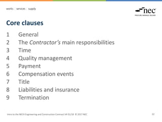 Core clauses
Intro to the NEC4 Engineering and Construction Contract V4 01/18 © 2017 NEC 22
1 General
2 The Contractor’s main responsibilities
3 Time
4 Quality management
5 Payment
6 Compensation events
7 Title
8 Liabilities and insurance
9 Termination
 