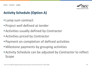 Activity Schedule (Option A)
Intro to the NEC4 Engineering and Construction Contract V4 01/18 © 2017 NEC 24
• Lump sum contract
• Project well defined at tender
• Activities usually defined by Contractor
• Activities priced by Contractor
• Payment on completion of defined activities
• Milestone payments by grouping activities
• Activity Schedule can be adjusted by Contractor to reflect
Scope
 