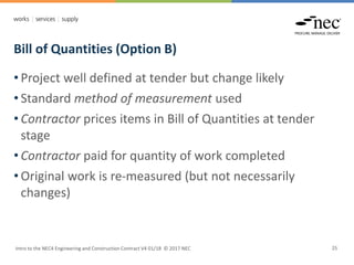 Bill of Quantities (Option B)
Intro to the NEC4 Engineering and Construction Contract V4 01/18 © 2017 NEC 25
• Project well defined at tender but change likely
• Standard method of measurement used
• Contractor prices items in Bill of Quantities at tender
stage
• Contractor paid for quantity of work completed
• Original work is re-measured (but not necessarily
changes)
 