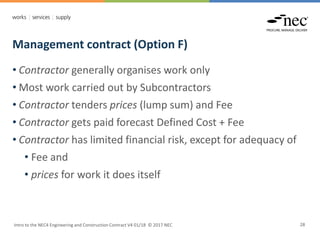 Management contract (Option F)
Intro to the NEC4 Engineering and Construction Contract V4 01/18 © 2017 NEC 28
• Contractor generally organises work only
• Most work carried out by Subcontractors
• Contractor tenders prices (lump sum) and Fee
• Contractor gets paid forecast Defined Cost + Fee
• Contractor has limited financial risk, except for adequacy of
• Fee and
• prices for work it does itself
 
