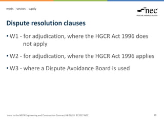 Dispute resolution clauses
Intro to the NEC4 Engineering and Construction Contract V4 01/18 © 2017 NEC 30
• W1 - for adjudication, where the HGCR Act 1996 does
not apply
• W2 - for adjudication, where the HGCR Act 1996 applies
• W3 - where a Dispute Avoidance Board is used
 