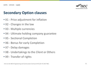 Secondary Option clauses
Intro to the NEC4 Engineering and Construction Contract V4 01/18 © 2017 NEC 31
• X1 - Price adjustment for inflation
• X2 - Changes in the law
• X3 - Multiple currencies
• X4 - Ultimate holding company guarantee
• X5 - Sectional Completion
• X6 - Bonus for early Completion
• X7 - Delay damages
• X8 - Undertakings to the Client or Others
• X9 - Transfer of rights
 