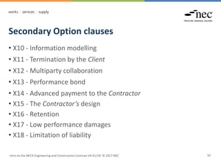Secondary Option clauses
Intro to the NEC4 Engineering and Construction Contract V4 01/18 © 2017 NEC 32
• X10 - Information modelling
• X11 - Termination by the Client
• X12 - Multiparty collaboration
• X13 - Performance bond
• X14 - Advanced payment to the Contractor
• X15 - The Contractor’s design
• X16 - Retention
• X17 - Low performance damages
• X18 - Limitation of liability
 