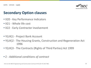 Secondary Option clauses
Intro to the NEC4 Engineering and Construction Contract V4 01/18 © 2017 NEC 33
• X20 - Key Performance Indicators
• X21 - Whole life cost
• X22 - Early Contractor involvement
• Y(UK)1 - Project Bank Account
• Y(UK)2 - The Housing Grants, Construction and Regeneration Act
1996
• Y(UK)3 - The Contracts (Rights of Third Parties) Act 1999
• Z - Additional conditions of contract
 